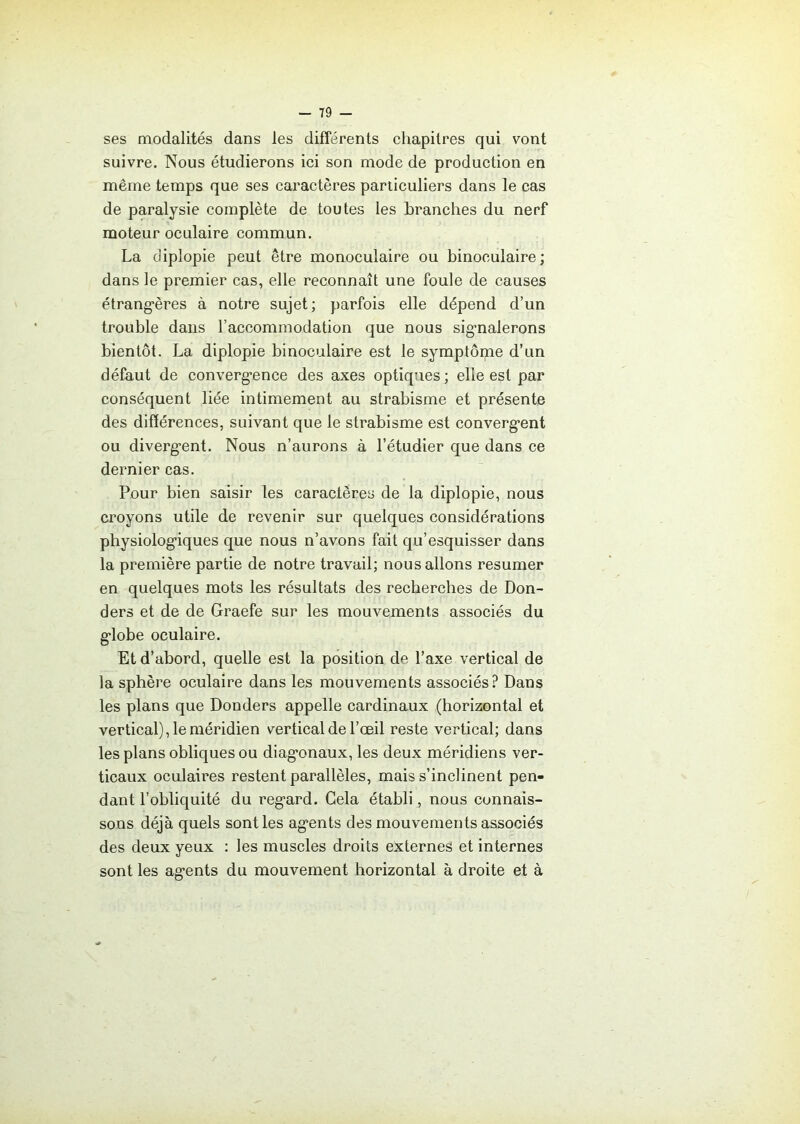ses modalités dans les différents chapitres qui vont suivre. Nous étudierons ici son mode de production en même temps que ses caractères particuliers dans le cas de paralysie complète de toutes les branches du nerf moteur oculaire commun. La diplopie peut être monoculaire ou binoculaire; dans le premier cas, elle reconnaît une foule de causes étrangères à notre sujet; parfois elle dépend d’un trouble dans l’accommodation que nous signalerons bientôt. La diplopie binoculaire est le symptôme d’un défaut de convergence des axes optiques ; elle est par conséquent liée intimement au strabisme et présente des différences, suivant que le strabisme est convergent ou divergent. Nous n’aurons à l’étudier que dans ce dernier cas. Pour bien saisir les caractères de la diplopie, nous croyons utile de revenir sur quelques considérations physiologiques que nous n’avons fait qu’esquisser dans la première partie de notre travail; nous allons résumer en quelques mots les résultats des recherches de Don- ders et de de Graefe sur les mouvements associés du globe oculaire. Et d’abord, quelle est la position de l’axe vertical de la sphère oculaire dans les mouvements associés? Dans les plans que Donders appelle cardinaux (horizontal et vertical), le méridien vertical de l’œil reste vertical; dans les plans obliques ou diagonaux, les deux méridiens ver- ticaux oculaires restent parallèles, mais s’inclinent pen- dant l’obliquité du regard. Gela établi, nous connais- sons déjà quels sont les agents des mouvements associés des deux yeux : les muscles droits externes et internes sont les agents du mouvement horizontal à droite et à