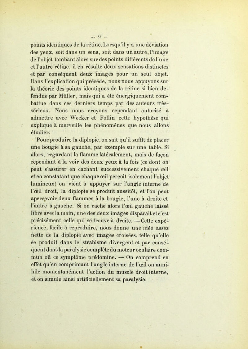 points identiques de la rétine. Lorsqu’il y a une déviation des yeux, soit dans un sens, soit dans un autre, l’image de l’objet tombant alors sur des points différents de l’une et l’autre rétine, il en résulte deux sensations distinctes et par conséquent deux images pour un seul objet. Dans l’explication qui précédé, nous nous appuyons sur la théorie des points identiques de la rétine si bien dé- fendue par Müller, mais qui a été énergiquement com- battue dans ces derniers temps par des auteurs très- sérieux. Nous nous croyons cependant autorisé à admettre avec Wecker et Follin cette hypothèse qui explique à merveille les phénomènes que nous allons étudier. Pour produire la diplopie, on sait qu’il suffît de placer une bougie à sa gauche, par exemple sur une table. Si alors, regardant la flamme latéralement, mais de façon cependant à la voir des deux yeux à la fois (ce dont on peut s’assurer en cachant successivement chaque œil et en constatant que chaque œil perçoit isolement l’objet lumineux) on vient à appuyer sur l’angle interne de l’œil droit, la diplopie se produit aussitôt, et l’on peut apercevoir deux flammes à la bougie, l’une à droite et l’autre à gauche. Si on cache alors l’œil gauche laissé libre avecla main, une des deux images disparaît et c’est précisément celle qui se trouve à droite. —Cette expé- rience, facile à reproduire, nous donne une idée assez nette de la diplopie avec images croisées, telle qu’elle se produit dans le strabisme divergent et par consé- quent dans la paralysie complète du moteur oculaire com- mun oü ce symptôme prédomine. — On comprend en effet qu’en comprimant l’angle interne de l’œil on anni- hile momentanément l’action du muscle droit interne, et on simule ainsi artificiellement sa paralysie.