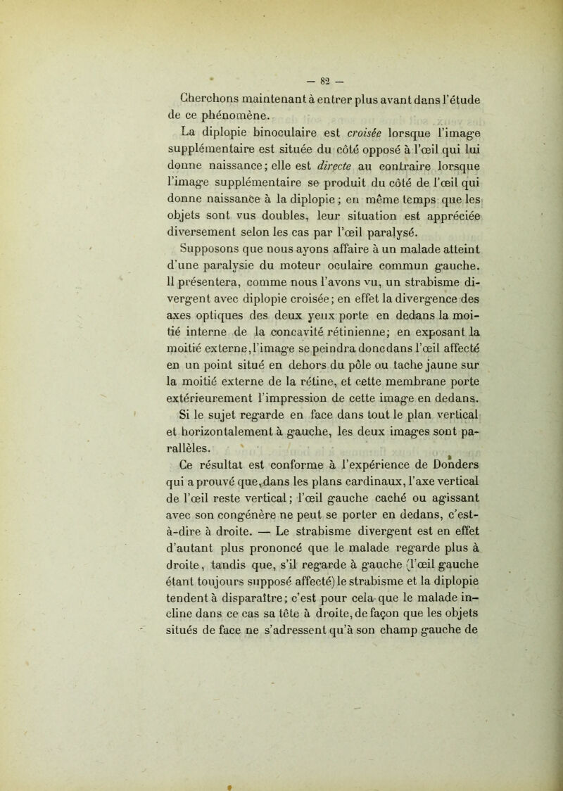 Cherchons maintenant à entrer plus avant dans l’étude de ce phénomène. La diplopie binoculaire est croisée lorsque l'image supplémentaire est située du côté opposé à l’œil qui lui donne naissance ; elle est directe au contraire lorsque l'image supplémentaire se produit du côté de l’œil qui donne naissanée à la diplopie ; en même temps que les objets sont vus doubles, leur situation est appréciée diversement selon les cas par l’œil paralysé. Supposons que nous ayons affaire à un malade atteint d’une paralysie du moteur oculaire commun gauche. 11 présentera, comme nous l’avons vu, un strabisme di- vergent avec diplopie croisée; en effet la divergence des axes optiques des deux yeux porte en dedans la moi- tié interne de la concavité rétinienne; en exposant la moitié externe, l’imagée se peindra doncdans l’œil affecté en un point situé en dehors du pôle ou tache jaune sur la moitié externe de la rétine, et cette membrane porte extérieurement l’impression de cette image en dedans. Si le sujet regarde en face dans tout le plan vertical et horizontalement à gauche, les deux images sont pa- rallèles. Ce résultat est conforme à l’expérience de Donders qui a prouvé que,dans les plans cardinaux, l’axe vertical de l’œil reste vertical ; l’œil gauche caché ou agissant avec son congénère ne peut se porter en dedans, c’est- à-dire à droite. — Le strabisme divergent est en effet d’autant plus prononcé que le malade regarde plus à droite, tandis que, s’il regarde à gauche (l’œil gauche étant toujours supposé affecté) le strabisme et la diplopie tendent à disparaître; c’est pour cela que le malade in- cline dans ce cas sa tête à droite, de façon que les objets situés de face ne s’adressent qu’à son champ gauche de