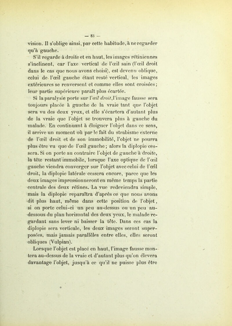 vision. Il s'oblige ainsi, par cette habitude, à ne regarder qu’à gauche. S’il regarde à droite et en haut, les images rétiniennes s’inclinent, car l’axe vertical de l’œil sain (l’œil droit dans le cas que nous avons choisi), est devenu oblique, celui de l’œil gauche étant resté vertical, les images extérieures se renversent et comme elles sont croisées ; leur partie supérieure paraît plus écartée. Si la paralysie porte sur Y œil droit, l’image fausse sera toujours placée à gauche de la vraie tant que l’objet sera vu des deux yeux, et elle s’écartera d’autant plus de la vraie que l’objet se trouvera plus à gauche du malade. En continuant à éloigner l’objet dans ce sens, il arrive un moment où par le fait du strabisme externe de l’œil droit et de son immobilité, l’objet ne pourra plus être vu que de l’œil gauche ; alors la diplopie ces- sera. Si on porte au contraire l’objet de gauche à droite, la tête restant immobile, lorsque l’axe optique de l’œil gauche viendra converger sur l’objet avec celui de l’œil droit, la diplopie latérale cessera encore, parce que les deux images impressionneront en même temps la partie centrale des deux rétines. La vue redeviendra simple, mais la diplopie reparaîtra d’après ce que nous avons dit plus haut, même dans cette position de l’objet, si on porte celui-ci un peu au-dessus ou un peu au- dessous du plan horizontal des deux yeux, le malade re- gardant sans lever ni baisser la tête. Dans ces cas la diplopie sera verticale, les deux images seront super- posées, mais jamais parallèles entre elles, elles seront obliques (Vulpian). Lorsque l’objet est placé en haut, l’image fausse mon- tera au-dessus de la vraie et d’autant plus qu’on élevera davantage l’objet, jusqu’à ce qu’il ne puisse plus être
