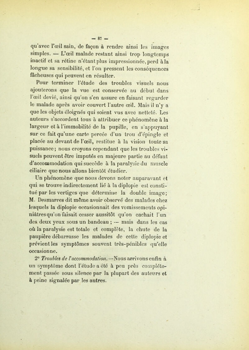 qu’avec l’œil sain, de façon à rendre ainsi les imag'es simples. — L’œil malade restant ainsi trop longtemps inactif et sa rétine n’étant plus impressionnée, perd à la longue sa sensibilité, et l’on pressent les conséquences fâcheuses qui peuvent en résulter. Pour terminer l’étude des troubles visuels nous ajouterons que la vue est conservée au début dans l’œil dévié, ainsi qu’on s’en assure en faisant regarder le malade après avoir couvert l’autre œil. Mais il n’y a que les objets éloignés qui soient vus avec netteté. Les auteurs s’accordent tous à attribuer ce phénomène à la largeur et à l’immobilité de la pupille, en s'appuyant sur ce fait qu’une carte percée d’un trou d’épingle et placée au devant de l’œil, restitue à la vision toute sa puissance; nous croyons cependant que les troubles vi- suels peuvent être imputés en majeure partie au défaut d’acconamodation qui succède à la paralysie du muscle ciliaire que nous allons bientôt étudier. Un phénomène que nous devons noter auparavant et qui se trouve indirectement lié à la diplopie est consti- tué par les vertiges que détermine la double image; M. Desmarres dit même avoir observé des malades chez lesquels la diplopie occasionnait des vomissements opi- niâtres qu’on faisait cesser aussitôt qu’on cachait l’un des deux yeux sous un bandeau ; — mais dans les cas où la paralysie est totale et complète, la chute de la paupière débarrasse les malades de cette diplopie et prévient les symptômes souvent très-pénibles qu’elle occasionne. 2° Troubles de ïaccommodation. —Nous arrivons enfin à un symptôme dont l’étude a été à peu près complète- ment passée sous silence par la plupart des auteurs et à peine signalée par les autres.