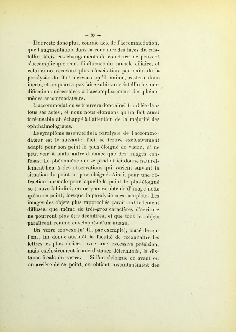 Il ne reste donc plus, comme acte de l’accommodation, que l'augmentation dans la courbure des faces du cris- tallin. Mais ces changements de courbure ne peuvent s’accomplir que sous l’influence du muscle ciliaire, et celui-ci ne recevant plus d’excitation par suite de la paralysie du fdet nerveux qu’il anime, restera donc inerte, et ne pourra pas faire subir au cristallin les mo- difications nécessaires à l’accomplissement des phéno- mènes accommodateurs. L’accommodation se trouvera donc ainsi troublée dans tous ses actes, et nous nous étonnons qu’un fait aussi irrécusable ail échappé à l’attention de la majorité des ophthalmologistes. Le symptôme essentiel delà paralysie de l’accommo- dateur est le suivant : l’œil se trouve exclusivement adapté pour son point le plus éloigné de vision, et ne peut voir à toute autre distance que des images con- fuses. Le phénomène qui se produit ici donne naturel- lement lieu à des observations qui varient suivant la situation du point le plus éloigné. Ainsi, pour une ré- fraction normale pour laquelle le point le plus éloigné se trouve à l’infini, on ne pourra obtenir d’image nette qu’en ce point, lorsque la paralysie sera complète. Les images des objets plus rapprochés paraîtront tellement diffuses, que même de très-gros caractères d’écriture ne pourront plus être déchiffrés, et que tous les objets paraîtront comme enveloppés d’un nuage. Un verre convexe (n° 12, par exemple), placé devant l’œil, lui donne aussitôt la faculté de reconnaître les lettres les plus déliées avec une excessive précision, mais exclusivement à une distance déterminée, la dis- tance focale du verre. — Si l’on s’éloigne en avant ou en arrière de ce point, on obtient instantanément des