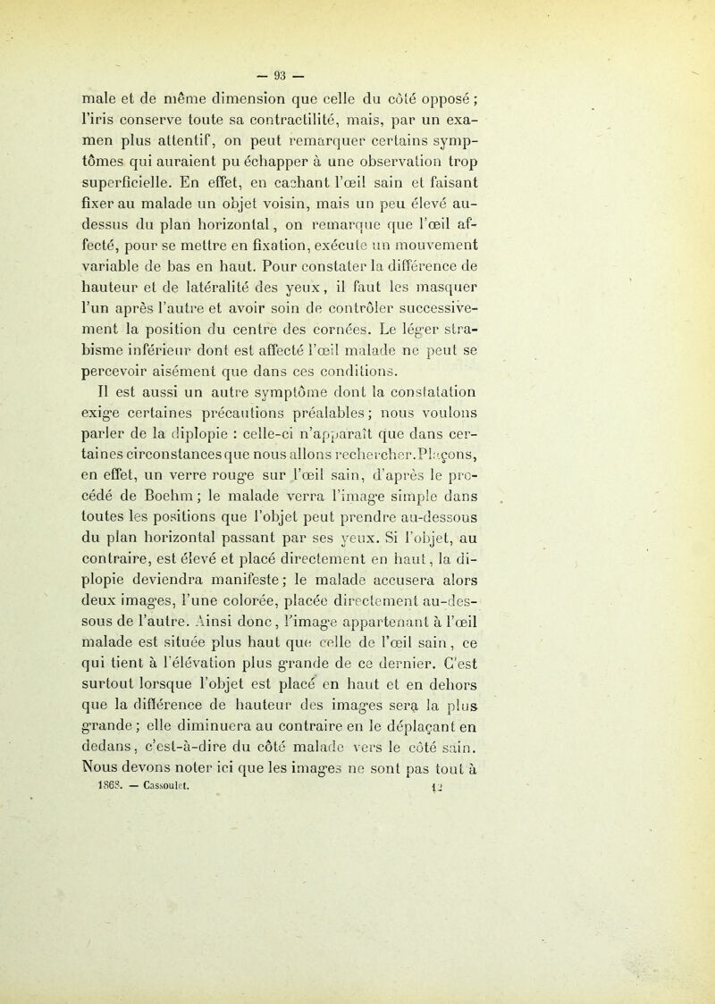 male et de même dimension que celle du côté opposé; l’iris conserve toute sa contractilité, mais, par un exa- men plus attentif, on peut remarquer certains symp- tômes qui auraient pu échapper à une observation trop superficielle. En effet, en cachant l’œil sain et faisant fixerai! malade un objet voisin, mais un peu élevé au- dessus du plan horizontal, on remarque que l’œil af- fecté, pour se mettre en fixation, exécute un mouvement variable de bas en haut. Pour constater la différence de hauteur et de latéralité des yeux, il faut les masquer l’un après l’autre et avoir soin de contrôler successive- ment la position du centre des cornées. Le léger stra- bisme inférieur dont est affecté l’œil malade ne peut se percevoir aisément que dans ces conditions. Il est aussi un autre symptôme dont la constatation exige certaines précautions préalables; nous voulons parler de la diplopie : celle-ci n’apparaît que dans cer- taines circonstances que nous allons rechercher.Plaçons, en effet, un verre rouge sur l’œil sain, d’après le pro- cédé de Boehrn ; le malade verra l’image simple dans toutes les positions que l’objet peut prendre au-dessous du plan horizontal passant par ses yeux. Si l’objet, au contraire, est élevé et placé directement en haut, la di- plopie deviendra manifeste ; le malade accusera alors deux imag-es, l’une colorée, placée directement au-des- sous de l’autre. Ainsi donc, Limage appartenant à l’œil malade est située plus haut que celle de l’œil sain, ce qui tient à l’élévation plus grande de ce dernier. C'est surtout lorsque l’objet est placé en haut et en dehors que la différence de hauteur des images sera la plus grande; elle diminuera au contraire en le déplaçant en dedans, c’est-à-dire du côté malade vers le côté sain. Nous devons noter ici que les images ne sont pas tout à 1868. — Cassoulet. 12