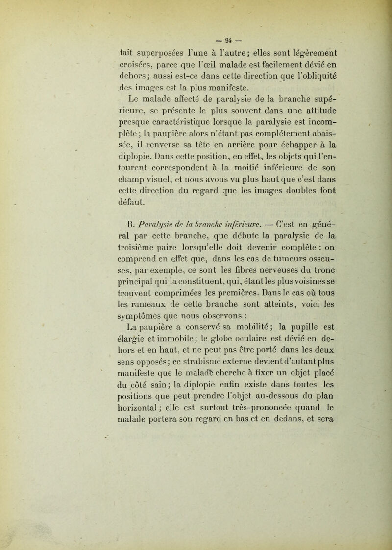 fait superposées l’une à l’autre; elles sont légèrement croisées, parce que l’œil malade est facilement dévié en dehors; aussi est-ce dans cette direction que l’obliquité des images est la plus manifeste. Le malade affecté de paralysie de la branche supé- rieure, se présente le plus souvent dans une attitude presque caractéristique lorsque la paralysie est incom- plète ; la paupière alors n’étant pas complètement abais- sée, il renverse sa tête en arrière pour échapper à la diplopie. Dans cette position, en effet, les objets qui l’en- tourent correspondent à la moitié inférieure de son champ visuel, et nous avons vu plus haut que c’est dans cette direction du regard que les images doubles font défaut. B. Paralysie de la branche inférieure. — C’est en géné- ral par cette branche, que débute la paralysie de la troisième paire lorsqu’elle doit devenir complète : on comprend en effet que, dans les cas de tumeurs osseu- ses, par exemple, ce sont les fibres nerveuses du tronc principal qui la constituent, qui, étant les plus voisines se trouvent comprimées les premières. Dans le cas où tous les rameaux de cette branche sont atteints, voici les symptômes que nous observons : La paupière a conservé sa mobilité; la pupille est élargie et immobile; le globe oculaire est dévié en de- hors et en haut, et ne peut pas être porté dans les deux sens opposés; ce strabisme externe devient d’autant plus manifeste que le malad’e cherche à fixer un objet placé du |côté sain ; la diplopie enfin existe dans toutes les positions que peut prendre l’objet au-dessous du plan horizontal ; elle est surtout très-prononcée quand le malade portera son regard en bas et en dedans, et sera