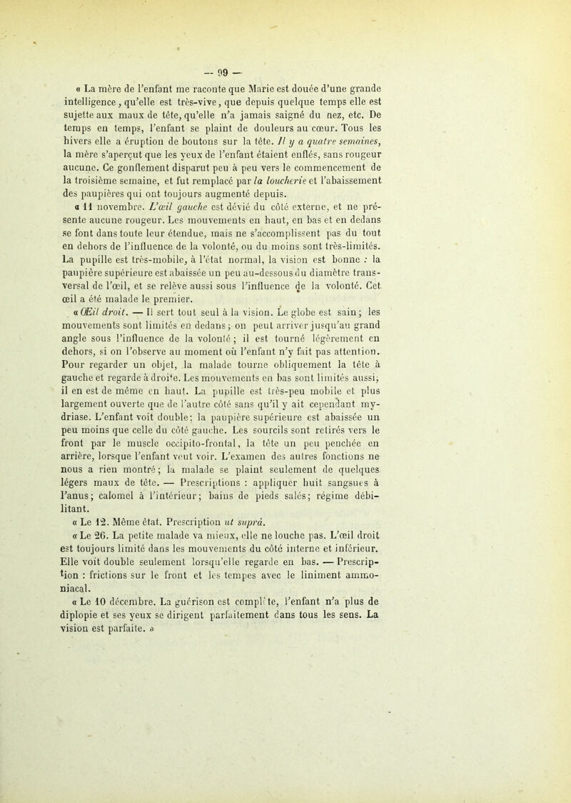 « La mère de l’enfant me raconte que Marie est douée d’une grande intelligencej qu’elle est très-vive, que depuis quelque temps elle est sujette aux maux de tête, qu’elle n’a jamais saigné du nez, etc. De temps en temps, l’enfant se plaint de douleurs au cœur. Tous les hivers elle a éruption de boutons sur la tête. U y a quatre semaines, la mère s’aperçut que les yeux de l’enfant étaient enflés, sans rougeur aucune. Ce gonflement disparut peu à peu vers le commencement de la troisième semaine, et fut remplacé par la loucheriez t l’abaissement des paupières qui ont toujours augmenté depuis. a 11 novembre. L’œil gauche est dévié du côté externe, et ne pré- sente aucune rougeur. Les mouvements en haut, en bas et en dedans se font dans toute leur étendue, mais ne s’accomplissent pas du tout en dehors de l’influence de la volonté, ou du moins sont très-limités. La pupille est très-mobile, à l’état normal, la vision est bonne : la paupière supérieure est abaissée un peu au-dessous du diamètre trans- versal de l’œil, et se relève aussi sous l’influence de la volonté. Cet œil a été malade le premier. « Œil droit. — Il sert tout seul à la vision. Le globe est sain ; les mouvements sont limités en dedans ; on peut arriver jusqu’au grand angle sous l’influence de la volonlé ; il est tourné légèrement en dehors, si on l’observe au moment où l’enfant n’y fait pas attention. Pour regarder un objet, la malade tourne obliquement la tête à gauche et regarde à droite. Les mouvements en bas sont limités aussi; il en est de même en haut. La pupille est très-peu mobile et plus largement ouverte que de l’autre côté sans qu’il y ait cependant my- driase. L’enfant voit double; la paupière supérieure est abaissée un peu moins que celle du côté gauche. Les sourcils sont retirés vers le front par le muscle occipito-frontal, la tête un peu penchée en arrière, lorsque l’enfant veut voir. L’examen des autres fonctions ne nous a rien montré; la malade se plaint seulement de quelques légers maux de tête. — Prescriptions : appliquer huit sangsues à l’anus; calomel à l’intérieur; bains de pieds salés; régime débi- litant. « Le 12. Même état. Prescription ut suprà. « Le 26. La petite malade va mieux, elle ne louche pas. L’œil droit est toujours limité dans les mouvements du côté interne et inférieur. Elle voit double seulement lorsqu’elle regarde en bas. — Prescrip- tion : frictions sur le front et les tempes avec le Uniment ammo- niacal. «Le 10 décembre. La guérison est complète, l’enfant n’a plus de diplopie et ses yeux se dirigent parfaitement dans tous les sens. La vision est parfaite, a