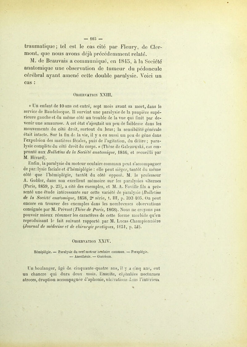 traumatique; tel est le cas cité par Fleury, de Cler- mont, que nous avons déjà précédemment relaté. M. de Beauvais a communiqué, en 1845, à la Société anatomique une observation de tumeur du pédoncule cérébral ayant amené cette double paralysie. Voici un cas : Observation XXIII. « Un enfant de 10 ans est entré, sept mois avant sa mort, dans le service de Baudelocque. Il survint une paralysie de la paupière supé- rieure gauche et du même côté un trouble de la vue qui finit par de- venir une amaurose. A cet état s’ajoutait un peu de faiblesse dans les mouvements du côté droit, surtout du bras; la sensibilité générale était intacte. Sur la fin de la vie, il y a eu aussi un peu de gêne dans l’expulsion des matières fécales, puis de l’agitation, du délire; para- lysie complète du côté droit du corps. » (Thèse de Galezowski, cas em- prunté aux Bulletins de la Société anatomique, 1816, et recueilli par M. Hérard). Enfin, la paralysie du moteur oculaire commun peut s’accompagner de paralysie faciale et d’hémiplégie : elle peut siéger, tantôt du même côté que l’hémiplégie, tantôt du côté opposé. M. le professeur A. Gubler, dans son excellent mémoire sur les paralysies alternes (Paris, 1859, p. 25), a cité des exemples, et M. A. Foville fils a pré- senté une étude intéressante sur cette variété de paralysie (Bulletins de la Société anatomique, 1858, 2e série, t. III, p. 393 405. On peut encore en trouver des exemples dans les nombreuses observations consignée par M. Prévost (Thèse de Paris, 1868). Nous ne croyons pas pouvoir mieux résumer les caractères de cette forme morbide qu’en reproduisant le fait suivant rapporté par M. Lucas-Championniëre (Journal de médecine et de chiruryie pratiques, 1851, p. 51). Observation XXIV. Hémiplégie. — Paralysie du nerf moteur oculaire commun. — Paraplégie. — Anesthésie. — Guérison. Un boulanger, âgé de cinquante-quatre ans, il y a cinq ans, eut un chancre qui dura deux mois. Ensuite, céphalées nocturnes atroces, éruption accompagnée d’aphonie, ulcérations dans l’intérieui
