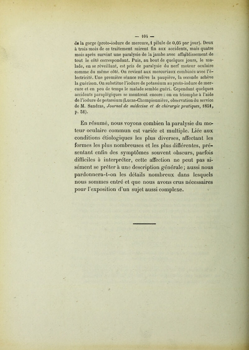 delà gorge (proto-iodure de mercure, 1 pilule de 0,03 par jour). Deux à trois mois de ce traitement mirent fin aux accidents, mais quatre mois après survint une paralysie de la jambe avec affaiblissement de tout le côté correspondant. Puis, au bout de quelques jours, le ma- lade, en se réveillant, est pris de paralysie du nerf moteur oculaire comme du même côté. On revient aux mercuriaux combinés avec l'é- lectricité. Une première séance relève la paupière, la seconde achève la guérison. On substitue l’iodure de potassium au proto-iodure de mer- cure et en peu de temps le malade semble guéri. Cependant quelques accidents paraplégiques se montrent encore : on en triomphe à l’aide de l’iodure de potassium (Lucas-Champiounière, observation du service de M. Sandras, Journal de médecine et de chirurgie pratiques, 1831, p. SI). En résumé, nous voyons combien la paralysie du mo- teur oculaire commun est variée et multiple. Liée aux conditions étiologiques les plus diverses, affectant les formes les plus nombreuses et les plus différentes, pré- sentant enfin des symptômes souvent obscurs, parfois difficiles à interpréter, cette affection ne peut pas ai- sément se prêtera une description g-énérale; aussi nous pardonnera-t-on les détails nombreux dans lesquels nous sommes entré et que nous avons crus nécessaires pour l’exposition d’un sujet aussi complexe.
