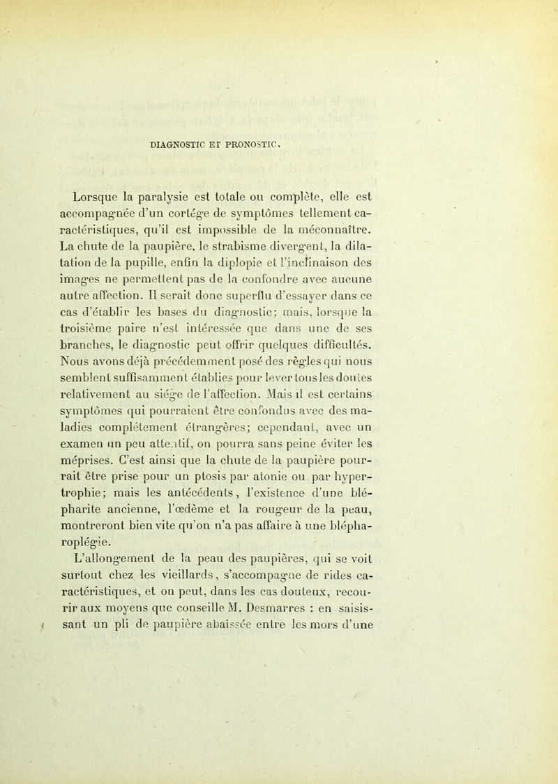 DIAGNOSTIC ET PRONOSTIC. Lorsque la paralysie est totale ou complète, elle est accompagnée d’un cortège de symptômes tellement ca- ractéristiques, qu’il est impossible de la méconnaître. La chute de la paupière, le strabisme divergent, la dila- tation de la pupille, enfin la diplopie et l’inclinaison des images ne permettent pas de la confondre avec aucune autre affection. Il serait donc superflu d’essayer dans ce cas d’établir les bases du diagnostic; mais, lorsque la troisième paire n’est, intéressée que dans une de ses branches, le diagnostic peut offrir quelques difficultés. Nous avons déjà précédemment posé des règles qui nous semblent suffisamment établies pour lever tous les doutes relativement au siège de l’affection. Mais il est certains symptômes qui pourraient être confondus avec des ma- ladies complètement étrangères; cependant, avec un examen un peu attentif, on pourra sans peine éviter les méprises. C’est ainsi que la chute de la paupière pour- rait être prise pour un ptosis par atonie ou par hyper- trophie; mais les antécédents, l’existence d’une blé- pharite ancienne, l’œdème et la rougeur de la peau, montreront bien vite qu’on n’a pas affaire à une blépha- roplégie. L’allong’ement de la peau des paupières, qui se voit surtout chez les vieillards, s’accompagne de rides ca- ractéristiques, et on peut, dans les cas douteux, recou- rir aux moyens que conseille M. Desmarres : en saisis- i sant un pli de paupière abaissée entre les mors d’une