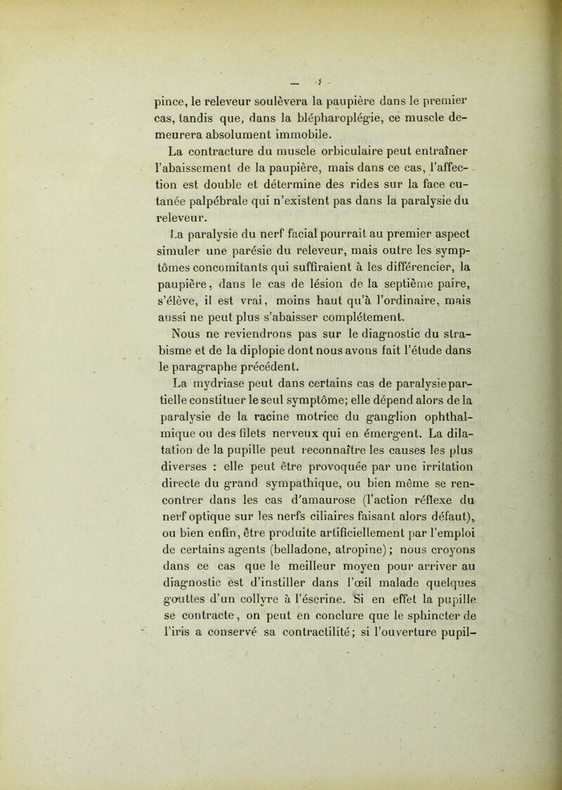 pince, le releveur soulèvera la paupière dans le premier cas, tandis que, dans la blépharoplég’ie, ce muscle de- meurera absolument immobile. La contracture du muscle orbiculaire peut entraîner l’abaissement de la paupière, mais dans ce cas, l’affec- tion est double et détermine des rides sur la face cu- tanée palpébrale qui n’existent pas dans la paralysie du releveur. La paralysie du nerf facial pourrait au premier aspect simuler une parésie du releveur, mais outre les symp- tômes concomitants qui suffiraient à les différencier, la paupière, dans le cas de lésion de la septième paire, s’élève, il est vrai, moins haut qu’à l’ordinaire, mais aussi ne peut plus s’abaisser complètement. Nous ne reviendrons pas sur le diagnostic du stra- bisme et de la diplopie dont nous avons fait l’étude dans le paragraphe précédent. La mvdriase peut dans certains cas de paralysie par- tielle constituer le seul symptôme; elle dépend alors de la paralysie de la racine motrice du ganglion ophthal- mique ou des filets nerveux qui en émergent. La dila- tation de la pupille peut reconnaître les causes les plus diverses : elle peut être provoquée par une irritation directe du grand sympathique, ou bien même se ren- contrer dans les cas d'amaurose (l’action réflexe du nerf optique sur les nerfs ciliaires faisant alors défaut), ou bien enfin, être produite artificiellement par l’emploi de certains agents (belladone, atropine) ; nous croyons dans ce cas que le meilleur moyen pour arriver au diagnostic est d’instiller dans l’œil malade quelques gouttes d’un collyre à l’éserine. Si en effet la pupille se contracte, on peut en conclure que le sphincter de l’iris a conservé sa contractilité; si l’ouverture pupil-