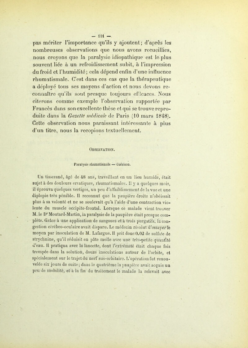 pas mériter l’importance qu’ils y ajoutent; d’après les nombreuses observations que nous avons recueillies, nous croyons que la paralysie idiopathique est le plus souvent liée à un refroidissement subit, à l’impression du froid et l’humidité ; cela dépend enfin d’une influence rhumatismale. C’est dans ces cas que la thérapeutique a déployé tous ses moyens d’action et nous devons re- connaître qu’ils sont presque toujours efficaces. Nous citerons comme exemple l’observation rapportée par Francès dans son excellente thèse et qui se trouve repro- duite dans la Gazette médicale de Paris (10 mars 1848). Cette observation nous paraissant intéressante à plus d’un titre, nous la recopions textuellement. Observation. Paralysie rhumatismale — Guérison. Un tisserand, âgé de 48 ans, travaillant en un lieu humide, était sujet à des douleurs erratiques, rhumatismales. Il y a quelques mois, il éprouva quelques vertiges, un peu d’affaiblissement de la vue et une diplopie très pénible. Il reconnut que la paupière droite n’obéissait plus à sa volonté et ne se soulevait qu’à l’aide d’une contraction vio- lente du muscle occipito-frontal. Lorsque ce malade vient trouver M. le Dr Moutard-Martin, la paralysie de la paupière était presque com- plète. Grâce à une application de sangsues et à trois purgatifs, la con- gestion cérébro-oculaire avait disparu. Le médecin résolut d’essayer le moyen par inoculation de M. Lafargue. Il prit donc 0.02 de sulfate de strychnine, qu’il réduisit en pâte molle avec unè très-petite quantité d’eau. Il pratiqua avec la lancette, dont l'extrémité était chaque fois trempée dans la solution, douze inoculations autour de l’orbite, et spécialement sur le trajet du nerf sus-orbitaire. L’opération fut renou- velée six jours de suite ; dans le quatrième la paupière avait acquis un peu de mobilité, et à la fin du traitement le malade la relevait avec