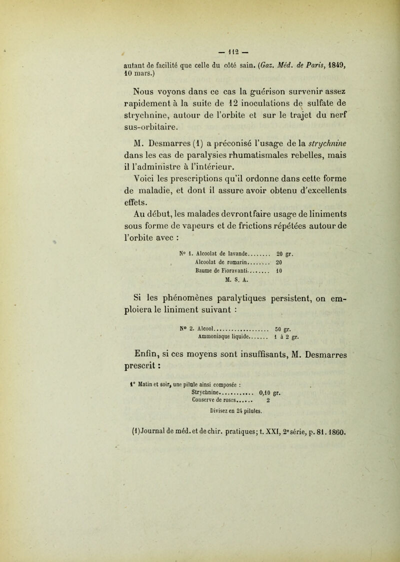 autant de facilité que celle du côté sain. (Gaz. Méd. de Paris, 1849, 10 mars.) Nous voyons dans ce cas la guérison survenir assez rapidement à la suite de 12 inoculations de sulfate de strychnine, autour de l’orbite et sur le trajet du nerf sus-orbitaire. M. Desmarres (1) a préconisé l’usage de la strychnine dans les cas de paralysies rhumatismales rebelles, mais 11 l’administre à l’intérieur. Voici les prescriptions qu’il ordonne dans cette forme de maladie, et dont il assure avoir obtenu d’excellents effets. Au début, les malades devront faire usage de liniments sous forme de vapeurs et de frictions répétées autour de l’orbite avec : N° 1. Alcoolat de lavande 20 (jr. Alcoolat de romarin 20 Baume de Fioravanti. 10 M. S. A. Si les phénomènes paralytiques persistent, on em- ploiera le liniment suivant : N° 2. Alcool 50 gr. Ammoniaque liquide l à 2 gr. Enfin, si ces moyens sont insuffisants, M. Desmarres prescrit : i° Matin et soir, une pilule ainsi composée : Strychnine 0,10 gr. Conserve de roses 2 Divisez en 24 pilules. (1)Journal de méd.et dechir. pratiques; t. XXI, 2esérie, p. 81.1860.