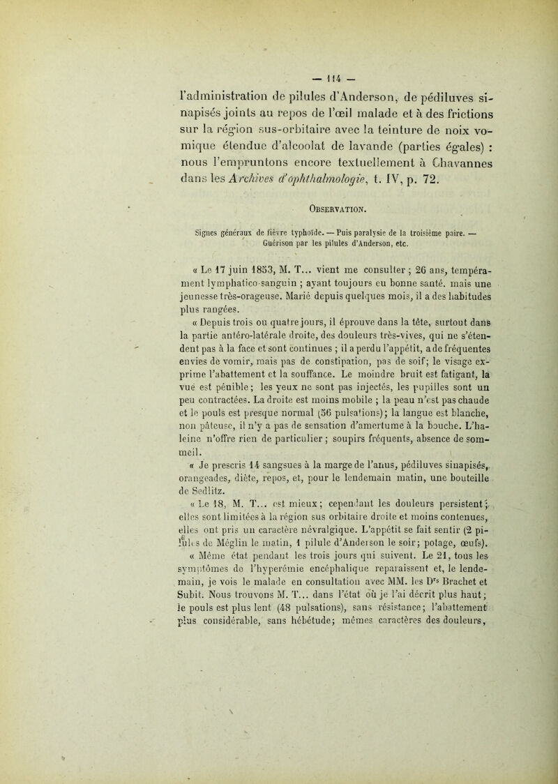 l’administration de pilules d’Anderson, de pédiluves si- napisés joints au repos de l’œil malade et à des frictions sur la région sus-orbitaire avec la teinture de noix vo- mique étendue d’alcoolat de lavande (parties égales) : nous 1’empruntons encore textuellement à Ghavannes dans les Archives cl’ophthalmologie, t. IV, p. 72. Observation. Signes généraux de fièvre typhoïde. — Puis paralysie de la troisième paire. — Guérison par les pilules d’Anderson, etc. a Le 17 juin 1853, M. T... vient me consulter ; 26 ans, tempéra- ment lvmphatico-sanguin ; ayant toujours eu bonne santé, mais une jeunesse très-orageuse. Marié depuis quelques mois, il a des habitudes plus rangées. « Depuis trois ou quatre jours, il éprouve dans la tête, surtout dans la partie antéro-latérale droite, des douleurs très-vives, qui ne s’éten- dent pas à la face et sont continues ; il a perdu l’appétit, a de fréquentes envies de vomir, mais pas de constipation, pas de soif; le visage ex- prime l’abattement et la souffance. Le moindre bruit est fatigant, la vue est pénible; les yeux ne sont pas injectés, les pupilles sont un peu contractées. La droite, est moins mobile ; la peau n’est pas chaude et le pouls est presque normal (56 pulsations); la langue est blanche, non pâteuse, il n’y a pas de sensation d’amertume à la bouche. L’ha- leinc n’offre rien de particulier; soupirs fréquents, absence de som- meil. « Je prescris 14 sangsues à la marge de l’anus, pédiluves siuapisés, orangeades, diète, repos, et, pour le lendemain matin, une bouteille de Sedlitz. « Le 18, M. T... est mieux; cependant les douleurs persistent';, elles sont limitées à la région sus orbitaire droite et moins contenues, elles ont pris un caractère névralgique. L’appétit se fait sentir (2 pi- luhs de Méglin le matin, 1 pilule d’Andeison le soir; potage, œufs). « Même état pendant les trois jours qui suivent. Le 21, tous les symptômes do l’hyperômie encéphalique reparaissent et, le lende- main, je vois le malade en consultation avec MM. les Drs Brachet et Subit. Nous trouvons M. T... dans l’état où je l’ai décrit plus haut; le pouls est plus lent (48 pulsations), sans résistance; l’abattement plus considérable, sans hébétude; mêmes caractères des douleurs,