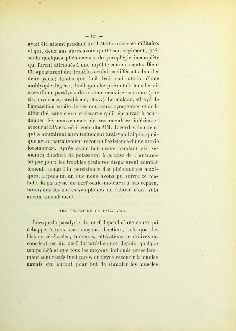 avait été atteint pendant qu’il était au service militaire, et qui, deux ans après avoir quitté son rég’iment, pré- senta quelques phénomènes de paraplégie incomplète qui furent attribués à une myélite commençante. Bien- tôt apparurent des troubles oculaires différents dans les deux yeux; tandis que l’œil droit était atteint d'une amblyopie lég'ère, l’œil g’auche présentait tous les si- g'nes d’une paralysie du moteur oculaire commun (pto- sis, mydriase, strabisme, etc...). Le malade, effrayé de l’apparition subite de ces nouveaux symptômes et de la difficulté sans cesse croissante qu’il éprouvait à coor- donner les mouvements de ses membres inférieurs, accourut à Paris, où il consulta MM. Ricord et Gendrin, qui le soumirent à un traitement antisyphilitique, quoi- que ayant parfaitement reconnu l’existence d’une ataxie locomotrice. Après avoir fait usag“e pendant six se- maines d’iodure de potassium à la dose de 1 gramme 50 par jour; les troubles oculaires disparurent complè- tement , malgré la persistance des phénomènes ataxi- ques. Depuis un an que nous avons pu suivre ce ma- lade, la paralysie du nerf oculo-moteur n’a pas reparu, tandis que les autres symptômes de l’ataxie n’ont subi aucun amendement. TRAITEMENT DE LA PARALYSIE. Lorsque la paralysie du nerf dépend d’une cause qui échappe à tous nos moyens d’action , tels que les lésions cérébrales, tumeurs, altérations primitives ou consécutives du nerf, lorsqu’elle dure depuis quelque temps déjà et que tous les moyens indiqués précédem- ment sont restés inefficaces, ou devra recourir à tous les ag’ents qui auront pour but de stimuler les muscles