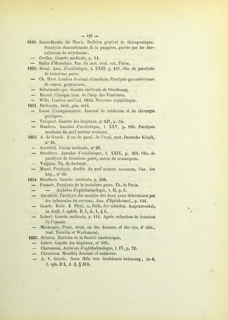 1849. Saint-Martin (de Niort). Bulletin général de thérapeutique. Paralysie rhumatismale de la paupière, guérie par les ino- culations de strychnine. — Croller. Gazette médicale, p. 14. — Badin d’Hurtebise. Par. du mot. ocul. ext. Thèse. 1850. Deval. Ann. d’oculistique, t. XXIII, p. 147. Obs. de paralysie de troisième paire. — Ch. Hare. London Journal of medicin. Paralysie paranévrysme de comm. postérieure. — Schutzenberger. Gazette médicale de Strasbourg. — Ricord. Clinique icon. de l’hôp. des Vénériens. — Wills. London med:cal, 1830. Névrome syphilitique. 1851. Dethmotz. Arch. gén. méd. — Lucas Coampionnière. Journal de médecine et de chirurgie pratiques. — Tavignot. Gazette des hôpitaux, n° 127, p. 54. — Donders. Annales d’oculistique, t. XXV, p. 103. Paralysie soudaine du nerf moteur oculaire. 1853. A. de Graefe. 2 cas de parai, de l’ocul. mot. Deutsche Klinik, n° 16. — Axeufeld. Union médicale, ne 29. — Struthers. Annales d’oculistique, t. XXIX, p. 251. Obs. de paralysie de troisième paire, suivie de remarques. — Vulpian. Th. de doctorat. — Marcé. Paralysie double du nerf moteur commun, Gaz. des hôp., n° 60. 1854. Struthers. Gazette médicale, p. 508. — Francès. Paralysie de la troisième paire. Th. de Paris. — — Archives d’ophthalmologie, t. II, p. 5. — Axenfeld. Paralysie des muscles des deux yeux déterminée par des tubercules du cerveau. Ann. d’Ophthalmol., p. 144. — Graefe. Beitr. 3. Phys. u. Path. der schiefen. Augenmuskel, in Arch. f. ophth. B. 1, A. 1, § 1. — Lebert. Gazette médicale, p. 114. Après réduction de luxation de l’épaule. — Mackenzie. Pract. treat. on the diseases of the eye, 4e édit., trad. Testelin et Warlomont. 1855. Nélaton. Bulletin de la Société anatomique. — Jobert. Gazette des hôpitaux, n° 105. — Chavannes. Archives d’ophthalmologie, t. IV, p. 72. — Christison. Monthly journal of medicine. — A. V. Graefe. Neue fâlle von trochlearis lœhmung, in-4, f, oph. B 1, A. 2, § 313.