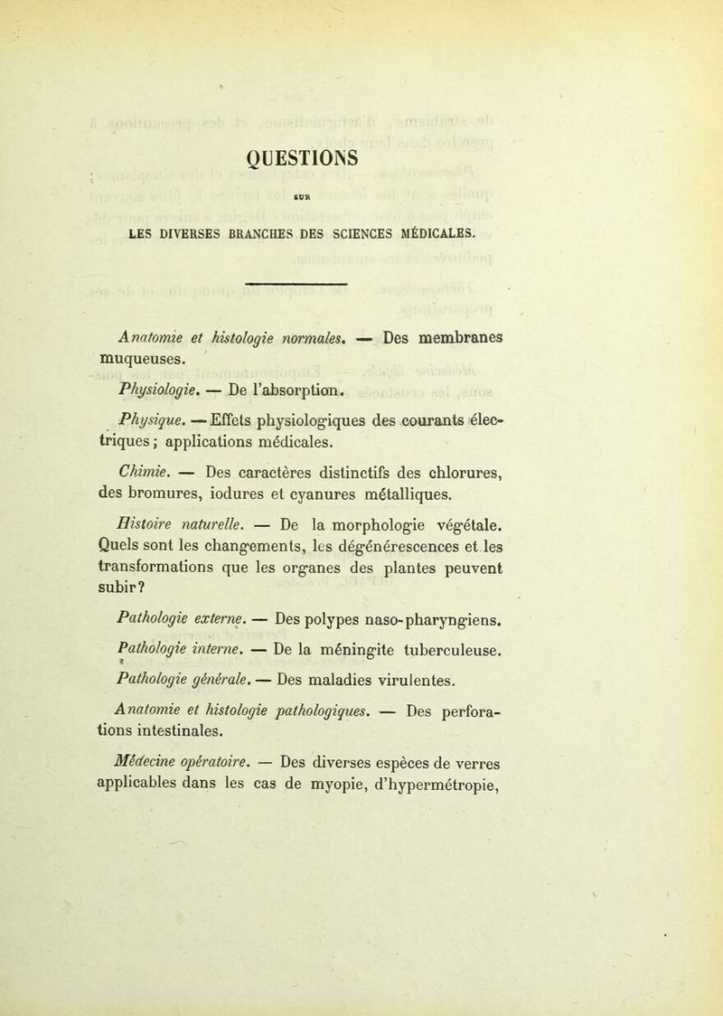 QUESTIONS SUR LES DIVERSES BRANCHES DES SCIENCES MÉDICALES. Anatomie et histologie normales. — Des membranes muqueuses. Physiologie. — De l’absorption. Physique. —■ Effets physiologiques des courants élec- triques ; applications médicales. Chimie. — Des caractères distinctifs des chlorures, des bromures, iodures et cyanures métalliques. Histoire naturelle. — De la morphologie végétale. Quels sont les changements, les dégénérescences et les transformations que les organes des plantes peuvent subir? Pathologie externe. — Des polypes naso-pharyngiens. Pathologie interne. — De la méningite tuberculeuse. Pathologie générale. — Des maladies virulentes. Anatomie et histologie pathologiques. — Des perfora- tions intestinales. Médecine opératoire. — Des diverses espèces de verres applicables dans les cas de myopie, d’hypermétropie,