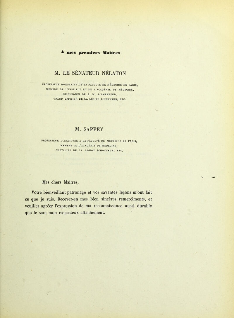 A mes premiers Maîtres M. LE SÉNATEUR NÉLATON PROFESSEUR HONORAIRE DE LA FACULTÉ DE MÉDECINE DE PARIS, MEMBRE DE L’INSTITUT ET DE L’ACADEMIE DE MEDECINE, CHIRURGIEN DE S. M. L’EMPEREUR, GRAND OFFICIER DE LA LEGION D’HONNEUR, ETC. M. SAPPEY PROFESSEUR D’ANATOMIE A LA FACULTÉ DE MEDECINE DE PARIS, MEMBRE DE l’aCADÉMIE DE MÉDECINE, CHEVALIER DE LA LEGION D’HONNEUR, ETC. Mes chers Maîtres, Votre bienveillant patronage et vos savantes leçons m’ont fait ce que je suis. Recevez-en mes bien sincères remercîments, et veuillez agréer l’expression de ma reconnaissance aussi durable que le sera mon respecteux attachement.