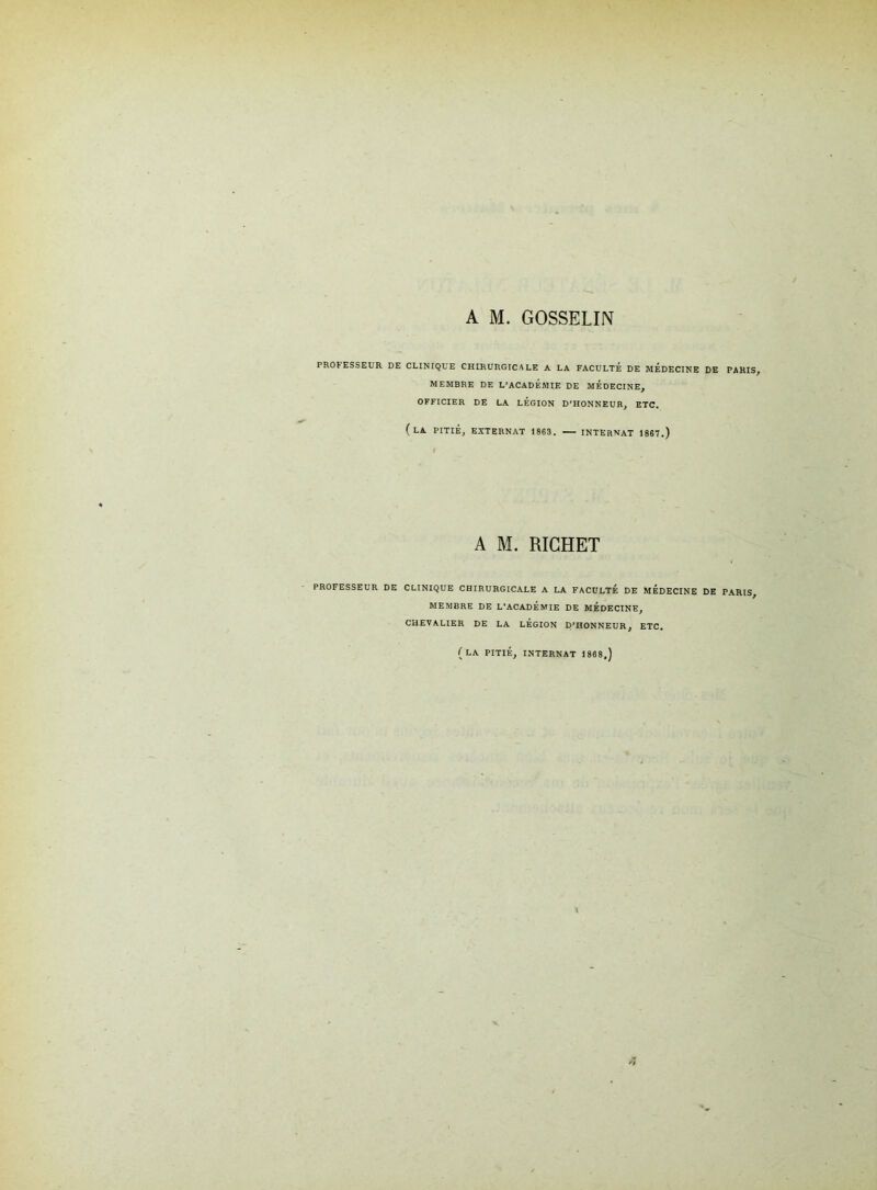 A M. GOSSELIN PROCESSEUR DE CLINIQUE CHIRURGICALE A LA FACULTÉ DE MEDECINE DE PARIS, MEMBRE DE L’ACADEMIE DE MEDECINE, OFFICIER DE LA LEGION D’HONNEUR, ETC. (LA PITIÉ, EXTERNAT 1863. INTERNAT 1867.) A M. RICHET PROFESSEUR DE CLINIQUE CHIRURGICALE A LA FACULTÉ DE MEDECINE DE PARIS, MEMBRE DE L’ACADÉMIE DE MEDECINE, CHEVALIER DE LA LEGION D’HONNEUR, ETC. (LA PITIÉ, INTERNAT 1868,)