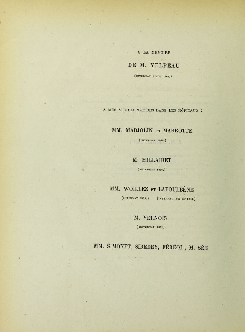 DE M. VELPEAU (internat rnov. 1864.) A MES AUTRES MAITRES DANS LES HOPITAUX Z MM. MARJOLIN et MARROTTE (internat 1865.) M. HILLAIRET (INTERNAT 1866.) MM. WOILLEZ et LAROULBÈNE (INTERNAT 1868.) (INTERNAT 1864 ET 1868.) M. VERNOIS ( EXTERNAT 1862.) MM. S1M0NET, SIREDEY, FÉRÉOE, M. SÉE