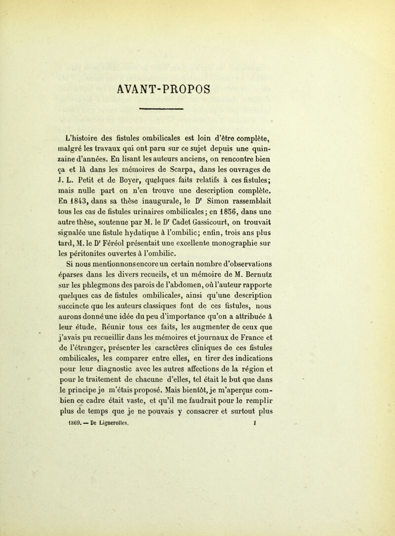 AVANT-PROPOS L’histoire des fistules ombilicales est loin d’étre complète, malgré les travaux qui ont paru sur ce sujet depuis une quin- zaine d’années. En lisant les auteurs anciens, on rencontre bien ça et là dans les mémoires de Scarpa, dans les ouvrages de J. L. Petit et de Boyer, quelques faits relatifs à ces fistules; mais nulle part on n’en trouve une description complète. En 1843, dans sa thèse inaugurale, le Dr Simon rassemblait tous les cas de fistules urinaires ombilicales; en 1856, dans une autre thèse, soutenue par M. le Dr Cadet Gassicourt, on trouvait signalée une fistule hydatique à l’ombilic; enfin, trois ans plus tard, M. le Dr Féréol présentait une excellente monographie sur les péritonites ouvertes à l’ombilic. Si nous mentionnons encore un certain nombre d’observations éparses dans les divers recueils, et un mémoire de M. Bernutz sur les phlegmons des parois de l’abdomen, où l’auteur rapporte quelques cas de fistules ombilicales, ainsi qu’une description succincte que les auteurs classiques font de ces fistules, nous aurons donné une idée du peu d’importance qu’on a attribuée à leur étude. Réunir tous ces faits, les augmenter de ceux que j’avais pu recueillir dans les mémoires et journaux de France et de l’étranger, présenter les caractères cliniques de ces fistules ombilicales, les comparer entre elles, en tirer des indications pour leur diagnostic avec les autres affections de la région et pour le traitement de chacune d’elles, tel était le but que dans le principe je m’étais proposé. Mais bientôt, je m’aperçus com- bien ce cadre était vaste, et qu’il me faudrait pour le remplir plus de temps que je ne pouvais y consacrer et surtout plus 1869. — De Lignerolles. 1