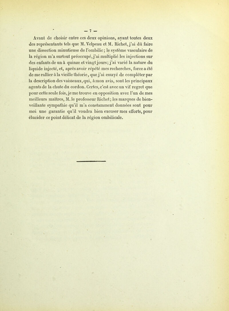 Avant de choisir entre ces deux opinions, ayant toutes deux des représentants tels que M. Velpeau et M. Richet, j’ai du faire une dissection minutieuse de l’ombilic ; le système vasculaire de la région m’a surtout préoccupé, j’ai multiplié les injections sur des enfants de un à quinze et vingt jours; j’ai varié la nature du liquide injecté, et, après avoir répété mes recherches, force a été de me rallier à la vieille théorie, que j’ai essayé de compléter par la description des vaisseaux, qui, à mon avis, sont les principaux agents de la chute du cordon. Certes, c’est avec un vif regret que pour cette seule fois, je me trouve en opposition avec l’un de mes meilleurs maîtres, M. le professeur Richet; les marques de bien- veillante sympathie qu’il m’a constamment données sont pour moi une garantie qu’il voudra bien excuser mes efforts, pour élucider ce point délicat de la région ombilicale.