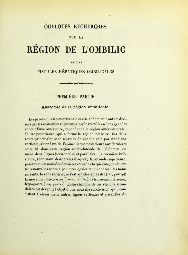 QUELQUES RECHERCHES SUR LA RÉGION DE L’OMBILIC ET LES FISTULES HÉPATIQUES OMBILICALES PREMIÈRE PARTIE Anatomie de la région ombilicale. Les parois qui circonscrivent la cavité abdominale ont été divi- sées par les anatomistes des temps les plus reculés en deux grandes zones : l’une antérieure, répondant à la région antéro-latérale, l’autre postérieure, qui a formé la région lombaire. Ces deux zones principales sont séparées de chaque côté par une ligne verticale, s’étendant de l’épine iliaque postérieure aux dernières côtes. Si, dans cette région antéro-latérale de l’abdomen, on mène deux lignes horizontales et parallèles : la première infé- rieure, réunissant deux crêtes iliaques ; la seconde supérieure, passant au-dessous des dernières côtes de chaque côté, on obtient trois nouvelles zones à peu près égales et qui ont reçu les noms suivants: la zone supérieure s’est appelée épigastre (erci, yas-nrip); la moyenne, mésogastre (pieao;, yaov/ip); la troisième inférieure, hypogastre (utco, yacrr/ip). Enfin chacune de ces régions secon- daires est devenue l’objet d’une nouvelle subdivision qui, con- sistant à élever deux autres lignes verticales et parallèles du