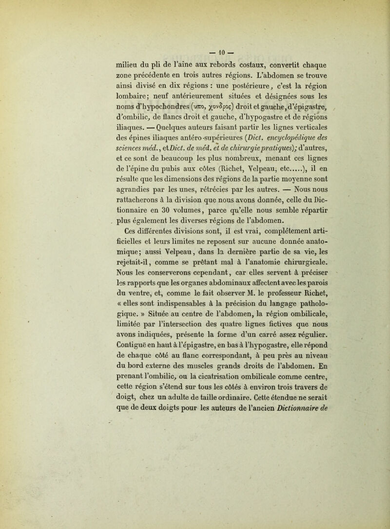 milieu du pli de l’aine aux rebords costaux, convertit chaque zone précédente en trois autres régions. L’abdomen se trouve ainsi divisé en dix régions : une postérieure, c’est la région lombaire; neuf antérieurement situées et désignées sous les noms d’hypochondres (utco, yov^poç) droit et gauche, d’épigastre, d’ombilic, de flancs droit et gauche, d'hypogastre et de régions iliaques. — Quelques auteurs faisant partir les lignes verticales des épines iliaques antéro-supérieures (Dict. encyclopédique des sciences méd., et Dict. de méd. et de chirurgie pratiques); d’autres, et ce sont de beaucoup les plus nombreux, menant ces lignes de l’épine du pubis aux côtes (Richet, Yelpeau, etc ), il en résulte que les dimensions des régions de la partie moyenne sont agrandies par les unes, rétrécies par les autres. — Nous nous rattacherons à la division que nous avons donnée, celle du Dic- tionnaire en 30 volumes, parce qu’elle nous semble répartir plus également les diverses régions de l’abdomen. Ces différentes divisions sont, il est vrai, complètement arti- ficielles et leurs limites ne reposent sur aucune donnée anato- mique; aussi Yelpeau, dans la dernière partie de sa vie, les rejetait-il, comme se prêtant mal à l’anatomie chirurgicale. Nous les conserverons cependant, car elles servent à préciser les rapports que les organes abdominaux affectent avec les parois du ventre, et, comme le fait observer M. le professeur Richet, « elles sont indispensables à la précision du langage patholo- gique. » Située au centre de l’abdomen, la région ombilicale, limitée par l’intersection des quatre lignes fictives que nous avons indiquées, présente la forme d’un carré assez régulier. Contiguë en haut à l’épigastre, en bas à l’hypogastre, elle répond de chaque côté au flanc correspondant, à peu près au niveau du bord externe des muscles grands droits de l’abdomen. En prenant l’ombilic, ou la cicatrisation ombilicale comme centre, cette région s’étend sur tous les côtés à environ trois travers de doigt, chez un adulte de taille ordinaire. Cette étendue ne serait que de deux doigts pour les auteurs de l’ancien Dictionnaire de