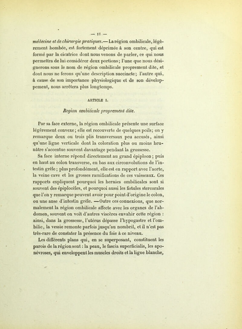 médecine et de chirurgie pratiques.— La région ombilicale, légè- rement bombée, est fortement déprimée à son centre, qui est formé par la cicatrice dont nous venons de parler, ce qui nous permettra de lui considérer deux portions ; l’une que nous dési- gnerons sous le nom de région ombilicale proprement dite, et dont nous ne ferons qu’une description succincte; l’autre qui, à cause de son importance physiologique et de son dévelop- pement, nous arrêtera plus longtemps. ARTICLE I. Région ombilicale proprement dite. Par sa face externe, la région ombilicale présente une surface légèrement convexe; elle est recouverte de quelques poils; on y remarque deux ou trois plis transversaux peu accusés, ainsi qu’une ligne verticale dont la coloration plus ou moins bru- nâtre s’accentue souvent davantage pendant la grossesse. Sa face interne répond directement au grand épiploon ; puis en haut au colon transverse, en bas aux circonvolutions de l'in- testin grêle ; plus profondément, elle est en rapport avec l’aorte, la veine cave et les grosses ramifications de ces vaisseaux. Ces rapports expliquent pourquoi les hernies ombilicales sont si souvent des épiplocèles, et pourquoi aussi les fistules stercorales que l’on y remarque peuvent avoir pour point d’origine le colon, ou une anse d’intestin grêle. —Outre ces connexions, que nor- malement la région ombilicale affecte avec les organes de l’ab- domen, souvent on voit d’autres viscères envahir cette région : ainsi, dans la grossesse, l’utérus dépasse l’hypogastre et l’om- bilic, la vessie remonte parfois jusqu’au nombril, et il n’est pas très-rare de constater la présence du foie à ce niveau. Les différents plans qui, en se superposant, constituent les parois de la région sont : la peau, le fascia superficialis, les apo- névroses, qui enveloppent les muscles droits et la ligne blanche.