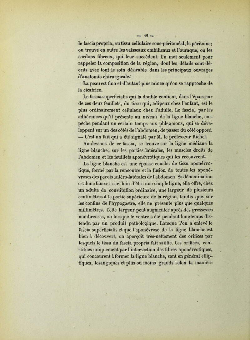 le fascia propria, ou tissu cellulaire sous-péritonéal, le péritoine; on trouve en outre les vaisseaux ombilicaux et l’ouraque, ou les cordons fibreux, qui leur succèdent. Un mot seulement pour rappeler la composition de la région, dont les détails sont dé- crits avec tout le soin désirable dans les principaux ouvrages d’anatomie chirurgicale.' La peau est fine et d’autant plus mince qu’on se rapproche de la cicatrice. Le fascia superficialis qui la double contient, dans l’épaisseur de ces deux feuillets, du tissu qui, adipeux chez l’enfant, est le plus ordinairement celluleux chez l’adulte. Le fascia, par les adhérences qu’il présente au niveau de la ligne blanche, em- pêche pendant un certain temps aux phlegmons, qui se déve- loppent sur un des côtés de l’abdomen, de passer du côté opposé. — C’est un fait qui a été signalé par M. le professeur Richet. Au-dessous de ce fascia, se trouve sur la ligne médiane la ligne blanche; sur les parties latérales, les muscles droits de l’abdomen et les feuillets aponévrotiques qui les recouvrent. La ligne blanche est une épaisse couche de tissu aponévro- tique, formé par la rencontre et la fusion de toutes les aponé- vroses des parois antéro-latérales de l’abdomen. Sa dénomination est donc fausse ; car, loin d’ètre une simple ligne, elle offre, chez un adulte de constitution ordinaire, une largeur de plusieurs centimètres à la partie supérieure de la région, tandis que, sur les confins de l’hypogastre, elle ne présente plus que quelques millimètres. Cette largeur peut augmenter après des grossesses nombreuses, ou lorsque le ventre a été pendant longtemps dis- tendu par un produit pathologique. Lorsque l’on a enlevé le fascia superficialis et que l’aponévrose de la ligne blanche est bien à découvert, on aperçoit très-nettement des orifices par lesquels le tissu du fascia propria fait saillie. Ces orifices, con- stitués uniquement par l’intersection des fibres aponévrotiques, qui concourent à former la ligne blanche, sont en général ellip- tiques, losangiques et plus ou moins grands selon la manière