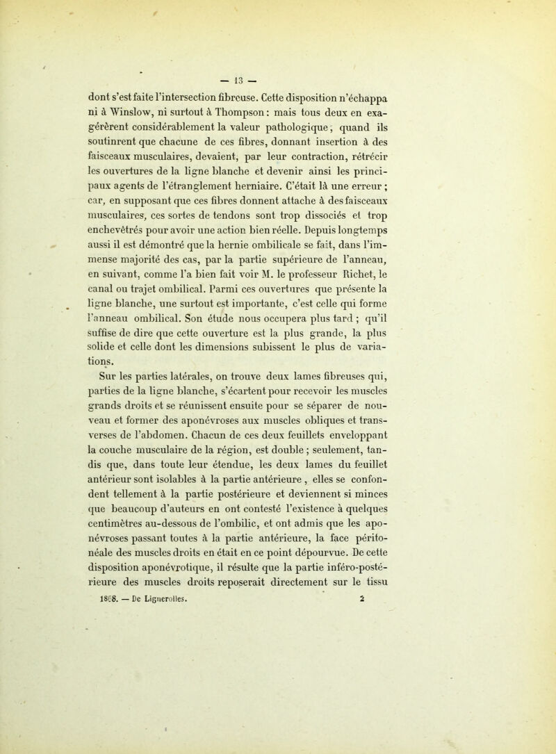 dont s’est faite l’intersection fibreuse. Cette disposition n’échappa ni à Winslow, ni surtout à Thompson : mais tous deux en exa- gérèrent considérablement la valeur pathologique, quand ils soutinrent que chacune de ces fibres, donnant insertion à des faisceaux musculaires, devaient, par leur contraction, rétrécir les ouvertures de la ligne blanche et devenir ainsi les princi- paux agents de l’étranglement herniaire. C’était là une erreur ; car, en supposant que ces fibres donnent attache à des faisceaux musculaires, ces sortes de tendons sont trop dissociés et trop enchevêtrés pour avoir une action bien réelle. Depuis longtemps aussi il est démontré que la hernie ombilicale se fait, dans l’im- mense majorité des cas, par la partie supérieure de l’anneau, en suivant, comme l’a bien fait voir M. le professeur Richet, le canal ou trajet ombilical. Parmi ces ouvertures que présente la ligne blanche, une surtout est importante, c’est celle qui forme l'anneau ombilical. Son étude nous occupera plus tard ; qu’il suffise de dire que cette ouverture est la plus grande, la plus solide et celle dont les dimensions subissent le plus de varia- tions. Sur les parties latérales, on trouve deux lames fibreuses qui, parties de la ligne blanche, s’écartent pour recevoir les muscles grands droits et se l’éunissent ensuite pour se séparer de nou- veau et former des aponévroses aux muscles obliques et trans- verses de l’abdomen. Chacun de ces deux feuillets enveloppant la couche musculaire de la région, est double ; seulement, tan- dis que, dans toute leur étendue, les deux lames du feuillet antérieur sont isolables à la partie antérieure , elles se confon- dent tellement à la partie postérieure et deviennent si minces que beaucoup d’auteurs en ont contesté l’existence à quelques centimètres au-dessous de l’ombilic, et ont admis que les apo- névroses passant toutes à la partie antérieure, la face périto- néale des muscles droits en était en ce point dépourvue. De cette disposition aponévrotique, il résulte que la partie inféro-posté- rieure des muscles droits reposerait directement sur le tissu 1S68. — De Lignerolles. 2