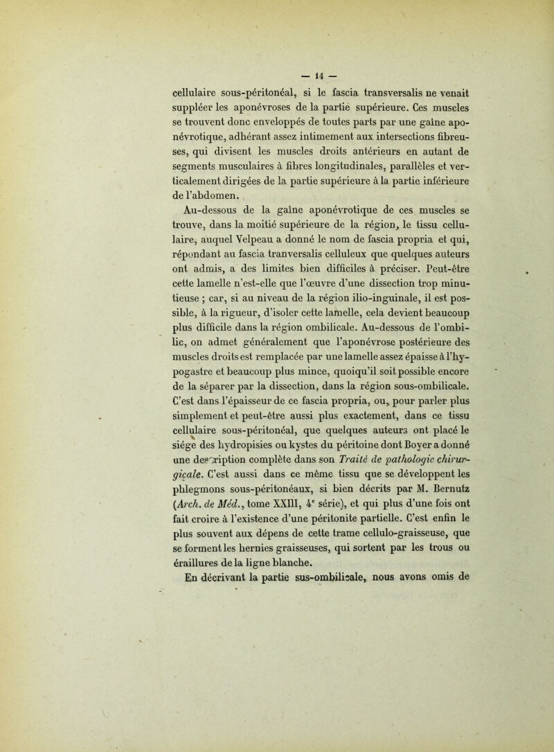 cellulaire sous-péritonéal, si le fascia transversalis ne venait suppléer les aponévroses de la partie supérieure. Ces muscles se trouvent donc enveloppés de toutes parts par une gaine apo- névrotique, adhérant assez intimement aux intersections fibreu- ses, qui divisent les muscles droits antérieurs en autant de segments musculaires à fibres longitudinales, parallèles et ver- ticalement dirigées de la partie supérieure à la partie inférieure de l’abdomen. Au-dessous de la gaine aponévrotique de ces muscles se trouve, dans la moitié supérieure de la région, le tissu cellu- laire, auquel Velpeau a donné le nom de fascia propria et qui, répondant au fascia tranversalis celluleux que quelques auteurs ont admis, a des limites bien difficiles à préciser. Peut-être cette lamelle n’est-elle que l’œuvre d’une dissection trop minu- tieuse ; car, si au niveau de la région ilio-inguinale, il est pos- sible, à la rigueur, d'isoler cette lamelle, cela devient beaucoup plus difficile dans la région ombilicale. Au-dessous de l’ombi- bc, on admet généralement que l’aponévrose postérieure des muscles droits est remplacée par une lamelle assez épaisse à l’hy- pogastre et beaucoup plus mince, quoiqu’il soit possible encore de la séparer par la dissection, dans la région sous-ombilicale. C’est dans l’épaisseur de ce fascia propria, ou, pour parler plus simplement et peut-être aussi plus exactement, dans ce tissu cellulaire sous-péritonéal, que quelques auteurs ont placé le siège des hydropisies ou kystes du péritoine dont Boyer a donné une description complète dans son Traité de pathologie chirur- gicale. C’est aussi dans ce même tissu que se développent les phlegmons sous-péritonéaux, si bien décrits par M. Bernutz (.Arch. de Me'd., tome XXIII, 4e série), et qui plus d’une fois ont fait croire à l’existence d’une péritonite partielle. C’est enfin le plus souvent aux dépens de cette trame cellulo-graisseuse, que se forment les hernies graisseuses, qui sortent par les trous ou éraillures delà ligne blanche. En décrivant la partie sus-ombilicale, nous avons omis de