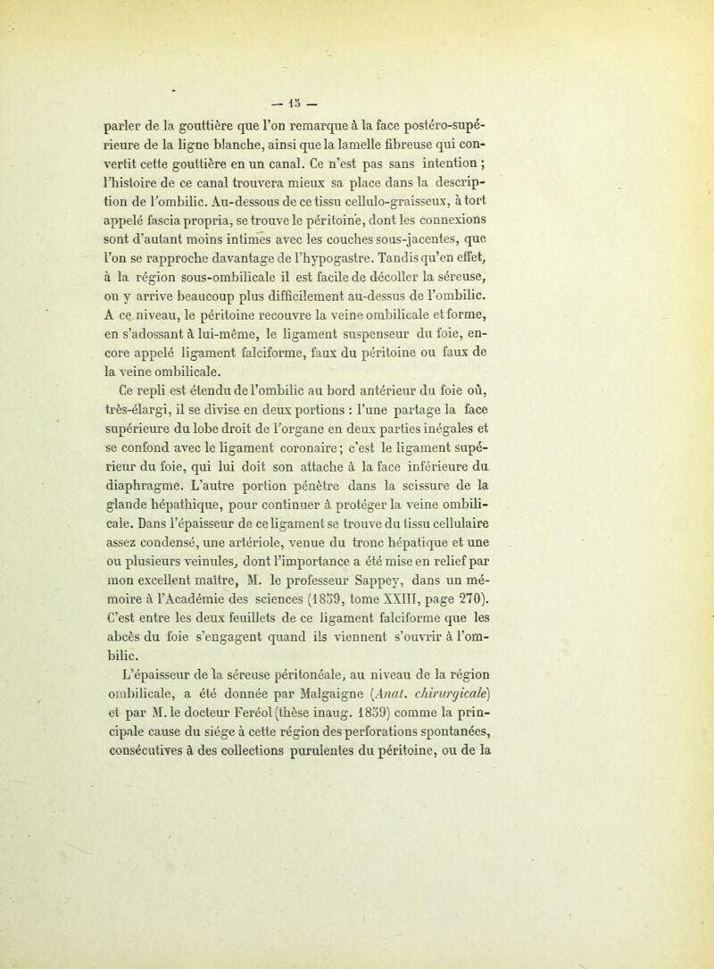 parler de la gouttière que l’on remarque à la face postéro-supé- rieure de la ligne blanche, ainsi que la lamelle fibreuse qui con- vertit cette gouttière en un canal. Ce n’est pas sans intention ; Fhistoire de ce canal trouvera mieux sa place dans la descrip- tion de l'ombilic. Au-dessous de ce tissu cellulo-graisseux, à tort appelé fascia propria, se trouve le péritoine, dont les connexions sont d'autant moins intimes avec les couches sous-jacentes, que l’on se rapproche davantage de l’hypogastre. Tandis qu’en effet, à la région sous-ombilicale il est facile de décoller la séreuse, on y arrive beaucoup plus difficilement au-dessus de l’ombilic. A ce, niveau, le péritoine recouvre la veine ombilicale et forme, en s’adossant à lui-même, le ligament suspenseur du foie, en- core appelé ligament falciforme, faux du péritoine ou faux de la veine ombilicale. Ce repli est étendu de l’ombilic au bord antérieur du foie où, très-élargi, il se divise en deux portions : l’une partage la face supérieure du lobe droit de l'organe en deux parties inégales et se confond avec le ligament coronaire ; c’est le ligament supé- rieur du foie, qui lui doit son attache à la face inférieure du diaphragme. L’autre portion pénètre dans la scissure de la glande hépathique, pour continuer à protéger la veine ombili- cale. Dans l’épaisseur de ce ligament se trouve du tissu cellulaire assez condensé, une artériole, venue du tronc hépatique et une ou plusieurs veinules, dont l’importance a été mise en relief par mon excellent maître, M. le professeur Sappey, dans un mé- moire à l’Académie des sciences (1859, tome XXIII, page 270). C’est entre les deux feuillets de ce ligament falciforme que les abcès du foie s’engagent quand ils viennent s’ouvrir à l’om- bilic. L’épaisseur delà séreuse péritonéale, au niveau de la région ombilicale, a été donnée par Malgaigne [Anat. chirurgicale) et par M.le docteur Feréol (thèse inaug. 1859) comme la prin- cipale cause du siège à cette région des perforations spontanées, consécutives à des collections purulentes du péritoine, ou de la