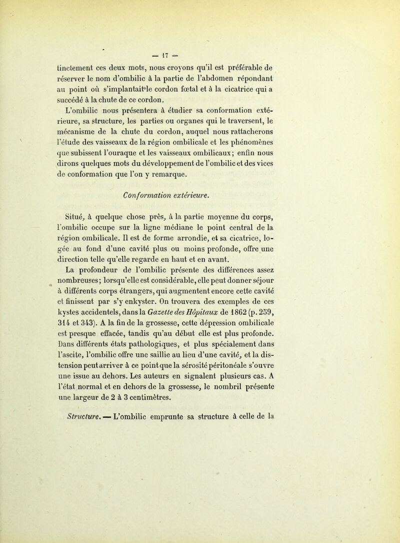 ■17 — tinctement ces deux mots, nous croyons qu’il est préférable de réserver le nom d’ombilic à la partie de l’abdomen répondant au point où s’implantaiMe cordon fœtal et à la cicatrice qui a succédé à la chute de ce cordon. L’ombilic nous présentera à étudier sa conformation exté- rieure, sa structure, les parties ou organes qui le traversent, le mécanisme de la chute du cordon, auquel nous rattacherons l’étude des vaisseaux de la région ombilicale et les phénomènes que subissent l’ouraque et les vaisseaux ombilicaux; enfin nous dirons quelques mots du développement de l’ombilic et des vices de conformation que l’on y remarque. Conformation extérieure. Situé, à quelque chose près, à la partie moyenne du corps, l’ombilic occupe sur la ligne médiane le point central de la région ombilicale. Il est de forme arrondie, et sa cicatrice, lo- gée au fond d’une cavité plus ou moins profonde, offre une direction telle qu’elle regarde en haut et en avant. La profondeur de l’ombilic présente des différences assez nombreuses ; lorsqu’elle est considérable, elle peut donner séjour à différents corps étrangers, qui augmentent encore cette cavité et finissent par s’y enkyster. On trouvera des exemples de ces kystes accidentels, dans la Gazette des Hôpitaux de 1862 (p. 259, 314 et 343). A la fin de la grossesse, cette dépression ombilicale est presque effacée, tandis qu’au début elle est plus profonde. Dans différents états pathologiques, et plus spécialement dans l’ascite, l’ombilic offre une saillie au lieu d’une cavité, et la dis- tension peut arriver à ce point que la sérosité péritonéale s’ouvre une issue au dehors. Les auteurs en signalent plusieurs cas. A l’état normal et en dehors de la grossesse, le nombril présente une largeur de 2 à 3 centimètres. Structure. — L’ombilic emprunte sa structure à celle de la