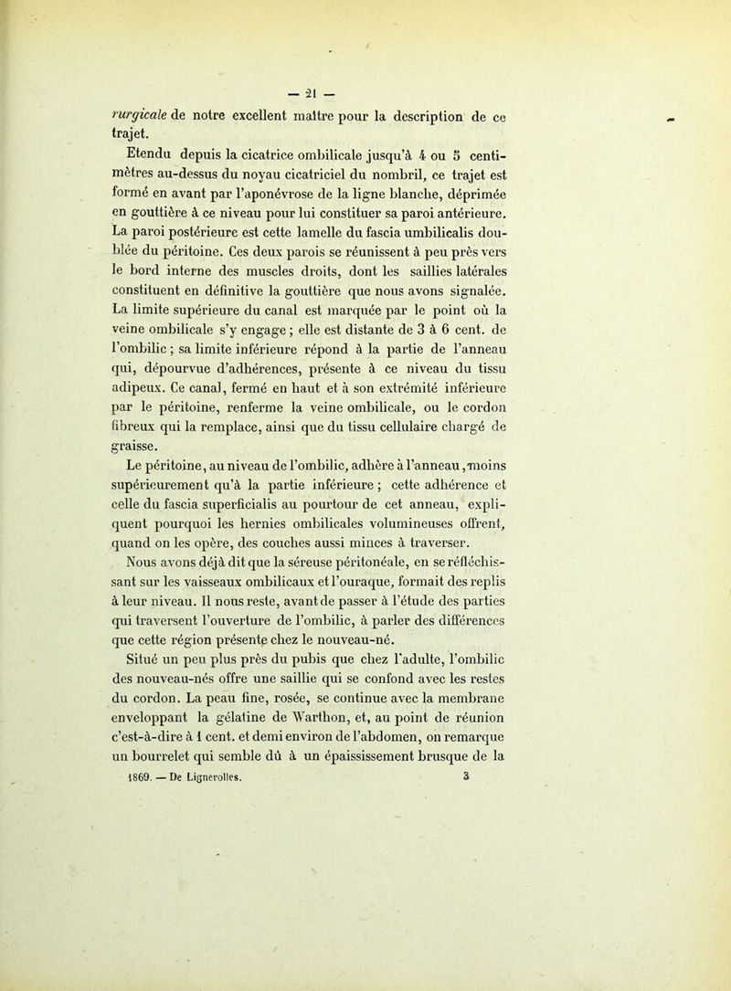 ruryicale de notre excellent maître pour la description de ce trajet. Etendu depuis la cicatrice ombilicale jusqu’à 4 ou 5 centi- mètres au-dessus du noyau cicatriciel du nombril, ce trajet est formé en avant par l’aponévrose de la ligne blanche, déprimée en gouttière à ce niveau pour lui constituer sa paroi antérieure. La paroi postérieure est cette lamelle du fascia umbilicalis dou- blée du péritoine. Ces deux parois se réunissent à peu près vers le bord interne des muscles droits, dont les saillies latérales constituent en définitive la gouttière que nous avons signalée. La limite supérieure du canal est marquée par le point où la veine ombilicale s’y engage ; elle est distante de 3 à 6 cent, de l’ombilic ; sa limite inférieure répond à la partie de l’anneau qui, dépourvue d’adhérences, présente à ce niveau du tissu adipeux. Ce canal, fermé en haut et à son extrémité inférieure par le péritoine, renferme la veine ombilicale, ou le cordon fibreux qui la remplace, ainsi que du tissu cellulaire chargé de graisse. Le péritoine, au niveau de l’ombilic, adhère à l’anneau,moins supérieurement qu’à la partie inférieure; cette adhérence et celle du fascia superficialis au pourtour de cet anneau, expli- quent pourquoi les hernies ombilicales volumineuses offrent, quand on les opère, des couches aussi minces à traverser. Nous avons déjà dit que la séreuse péritonéale, en se réfléchis- sant sur les vaisseaux ombilicaux etl’ouraque, formait des replis à leur niveau. Il nous reste, avantde passer à l’étude des parties qui traversent l’ouverture de l’ombilic, à parler des différences que cette région présente chez le nouveau-né. Situé un peu plus près du pubis que chez l’adulte, l’ombilic des nouveau-nés offre une saillie qui se confond avec les restes du cordon. La peau fine, rosée, se continue avec la membrane enveloppant la gélatine de Warthon, et, au point de réunion c’est-à-dire à 1 cent, et demi environ de l’abdomen, on remarque un bourrelet qui semble dû à un épaississement brusque de la 1869. — De Lignerolles. 3