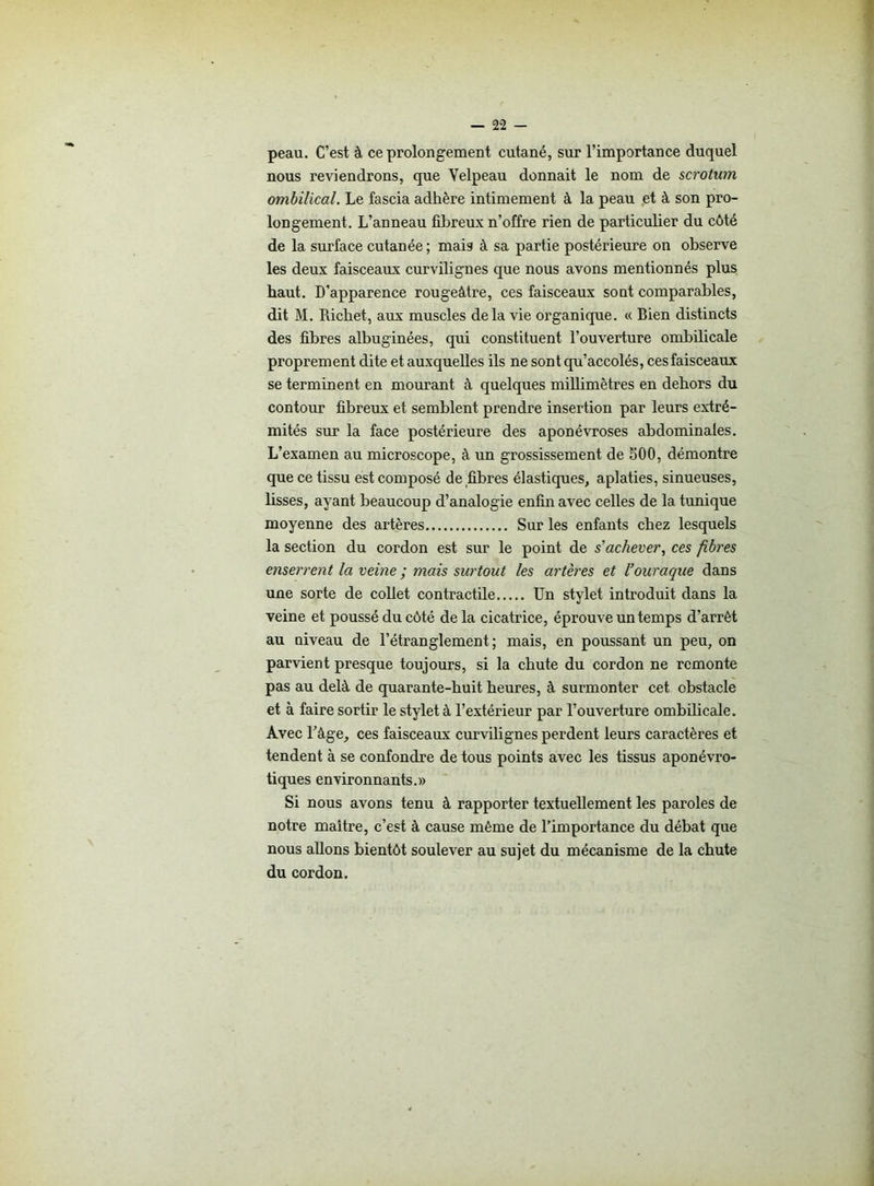 peau. C’est à ce prolongement cutané, sur l’importance duquel nous reviendrons, que Velpeau donnait le nom de scrotum ombilical. Le fascia adhère intimement à la peau et à son pro- longement. L’anneau fibreux n’offre rien de particulier du côté de la surface cutanée ; mais à sa partie postérieure on observe les deux faisceaux curvilignes que nous avons mentionnés plus haut. D'apparence rougeâtre, ces faisceaux sont comparables, dit M. Richet, aux muscles delà vie organique. « Bien distincts des fibres albuginées, qui constituent l’ouverture ombilicale proprement dite et auxquelles ils ne sont qu’accolés, ces faisceaux se terminent en mourant à quelques millimètres en dehors du contour fibreux et semblent prendre insertion par leurs extré- mités sur la face postérieure des aponévroses abdominales. L’examen au microscope, à un grossissement de 500, démontre que ce tissu est composé de fibres élastiques, aplaties, sinueuses, fisses, ayant beaucoup d’analogie enfin avec celles de la tunique moyenne des artères Sur les enfants chez lesquels la section du cordon est sur le point de s'achever, ces fibres enserrent la veine ; mais surtout les artères et l’ouraque dans une sorte de collet contractile Un stylet introduit dans la veine et poussé du côté de la cicatrice, éprouve un temps d’arrêt au niveau de l’étranglement; mais, en poussant un peu, on parvient presque toujours, si la chute du cordon ne remonte pas au delà de quarante-huit heures, à surmonter cet obstacle et à faire sortir le stylet à l’extérieur par l’ouverture ombilicale. Avec l’âge, ces faisceaux curvilignes perdent leurs caractères et tendent à se confondre de tous points avec les tissus aponévro- tiques environnants.» Si nous avons tenu à rapporter textuellement les paroles de notre maître, c’est à cause même de l’importance du débat que nous allons bientôt soulever au sujet du mécanisme de la chute du cordon.