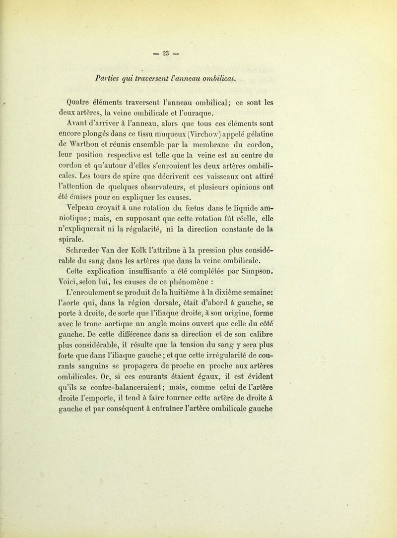 Parties qui traversent Vanneau ombilical. Quatre éléments traversent l’anneau ombilical; ce sont les deux artères, la veine ombilicale et l’ouraque. Avant d’arriver à l’anneau, alors que tous ces éléments sont encore plongés dans ce tissu muqueux (Virchow) appelé gélatine de Warthon et réunis ensemble par la membrane du cordon, leur position respective est telle que la veine est au centre du cordon et qu’autour d’elles s’enroulent les deux artères ombili- cales. Les tours de spire que décrivent ces \ aisseaux ont attiré l’attention de quelques observateurs, et plusieurs opinions ont été émises pour en expliquer les causes. Velpeau croyait à une rotation du fœtus dans le liquide am- niotique ; mais, en supposant que cette rotation fût réelle, elle n’expliquerait ni la régularité, ni la direction constante de la spirale. Schrœder Van der Kolk l’attribue à la pression plus considé- rable du sang dans les artères que dans la veine ombilicale. Cette explication insuffisante a été complétée par Simpson. Voici, selon lui, les causes de ce phénomène : L’enroulement se produit de la huitième à la dixième semaine: l’aorte qui, dans la région dorsale, était d’abord à gauche, se porte à droite, de sorte que l’iliaque droite, à son origine, forme avec le tronc aortique un angle moins ouvert que celle du côté gauche. De cette différence dans sa direction et de son calibre plus considérable, il résulte que la tension du sang y sera plus forte que dans l’iliaque gauche ; et que cette irrégularité de cou- rants sanguins se propagera de proche en proche aux artères ombilicales. Or, si ces courants étaient égaux, il est évident qu’ils se contre-balanceraient ; mais, comme celui de l’artère droite l’emporte, il tend à faire tourner cette artère de droite à gauche et par conséquent à entraîner l’artère ombilicale gauche