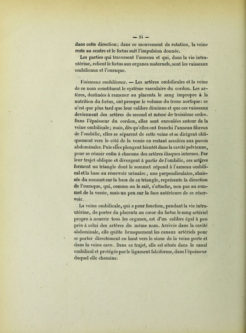 dans cette direction; dans ce mouvement de rotation, la veine reste au centre et le fœtus suit l’impulsion donnée. Les parties qui traversent l’anneau et qui, dans la vie intra- utérine, relient le fœtus aux organes maternels, sont les vaisseaux ombilicaux et l’ouraque. Vaisseaux ombilicaux. — Les artères ombilicales et la veine de ce nom constituent le système vasculaire du cordon. Les ar- tères, destinées à ramener au placenta le sang impropre à la nutrition du fœtus, ont presque le volume du tronc aortique: ce n’est que plus tard que leur calibre diminue et que ces vaisseaux deviennent des artères de second et même de troisième ordre. Dans l’épaisseur du cordon, elles sont enroulées autour de la veine ombilicale; mais, dès qu’elles ont franchi l’anneau fibreux de l’ombilic, elles se séparent de cette veine et se dirigent obli- quement vers le côté de la vessie en restant accolées aux parois abdominales. Puis elles plongent bientôt dans la cavité pelvienne, pour se réunir enfin à chacune des artères iliaques internes. Par leur trajet oblique et divergent à partir de l’ombilic, ces artères forment un triangle dont le sommet répond à l’anneau ombili- cal et la base au réservoir urinaire , une perpendiculaire, abais- sée du sommet sur la base de ce triangle, représente la direction de l’ouraque, qui, comme on le sait, s’attache, non pas au som- met de la vessie, mais un peu sur la face antérieure de ce réser- voir. La veine ombilicale, qui a pour fonction, pendant la vie intra- utérine, de porter du placenta au cœur du fœtus le sang artériel propre à nourrir tous les organes, est d’un calibre égal à peu près à celui des artères du même nom. Arrivée dans la cavité abdominale, elle quitte brusquement les canaux artériels pour se porter directement en haut vers le sinus de la veine porte et dans la veine cave. Dans ce trajet, elle est située dans le canal ombilical et protégée parle ligament falciforme, dans l’épaisseur duquel elle chemine.