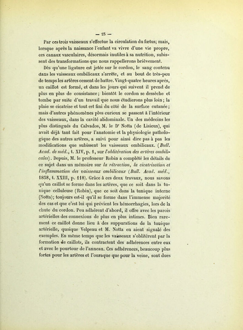 Par ces trois vaisseaux s’effectue la circulation du fœtus; mais, lorsque après la naissance l’enfant va vivre d’une vie propre, ces canaux vasculaires, désormais inutiles à sa nutrition, subis- sent des transformations que nous rappellerons brièvement. Dès qu’une ligature est jetée sur le cordon, le sang contenu dans les vaisseaux ombilicaux s’arrête, et au bout de très-peu de temps les artères cessent de battre. Vingt-quatre heures après, un caillot est formé, et dans les jours qui suivent il prend de plus en plus de consistance ; bientôt le cordon se dessèche et tombe par suite d’un travail que nous étudierons plus loin ; la plaie se cicatrise et tout est fini du côté de la surface cutanée ; mais d’autres phénomènes plus curieux se passent à l’intérieur des vaisseaux, dans la cavité abdominale. Un des médecins les plus distingués du Calvados, M. le Dr Notta (de Lisieux), qui avait déjà tant fait pour l’anatomie et la physiologie patholo- gique des autres artères, a suivi pour ainsi dire pas à pas les modifications que subissent les vaisseaux ombilicaux. {Bull. Acad, de rnéd., t. XIV, p. 1, sur loblitération des artères ombili- cales) . Depuis, M. le professeur Robin a complété les détails de ce sujet dans un mémoire sur la rétraction, la cicatrisation et l'inflammation des vaisseaux ombilicaux {Bull. Acad, méd., 1858, t. XXIII, p. 118). Grâce à ces deux travaux, nous savons qu’un caillot se forme dans les artères, que ce soit dans la tu- nique celluleuse (Robin), que ce soit d?ns la tunique interne (Notta); toujours est-il qu’il se forme dans l’immense majorité des cas et que c’est lui qui prévient les hémorrhagies, lors de la chute du cordon. Peu adhérent d’abord, il offre avec les parois artérielles des connexions de plus en plus intimes. Bien rare- ment ce caillot donne lieu à des suppurations de la tunique artérielle, quoique Velpeau et M. Notta en aient signalé des exemples. En même temps que les vaisseaux s’oblitèrent par la formation de caillots, ils contractent des adhérences entre eux et avec le pourtour de l’anneau. Ces adhérences, beaucoup plus fortes pour les artères et l’ouraque que pour la veine, sont dues