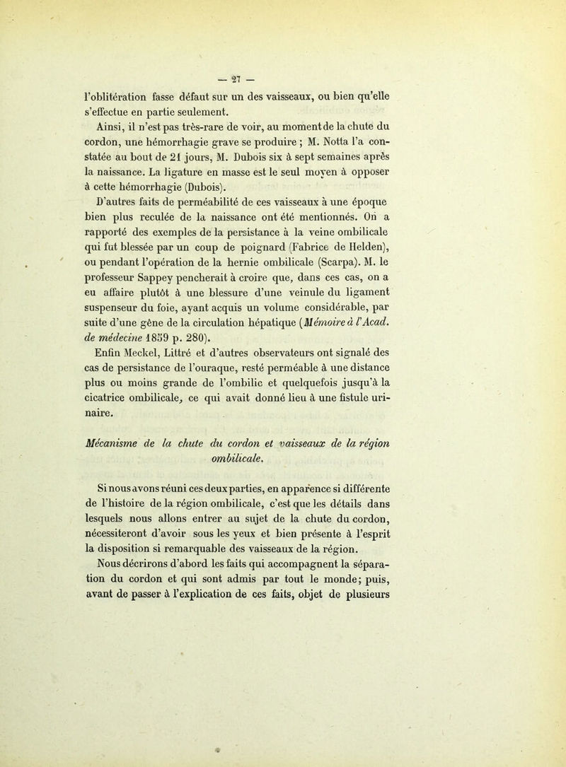 l’oblitération fasse défaut sur un des vaisseaux, ou bien qu’elle s’effectue en partie seulement. Ainsi, il n’est pas très-rare de voir, au moment de la chute du cordon, une hémorrhagie grave se produire ; M. Notta l’a con- statée au bout de 21 jours, M. Dubois six à sept semaines après la naissance. La ligature en masse est le seul moyen à opposer à cette hémorrhagie (Dubois). D’autres faits de perméabilité de ces vaisseaux à une époque bien plus reculée de la naissance ont été mentionnés. Ori a rapporté des exemples de la persistance à la veine ombilicale qui fut blessée par un coup de poignard (Fabrice de Ilelden), ou pendant l’opération de la hernie ombilicale (Scarpa). M. le professeur Sappey pencherait à croire que, dans ces cas, on a eu affaire plutôt à une blessure d’une veinule du ligament suspenseur du foie, ayant acquis un volume considérable, par suite d’une gêne de la circulation hépatique [Mémoireà l'Acad, de médecine 1859 p. 280). Enfin Meckel, Littré et d’autres observateurs ont signalé des cas de persistance de l’ouraque, resté perméable à une distance plus ou moins grande de l’ombilic et quelquefois jusqu’à la cicatrice ombilicale, ce qui avait donné lieu à une fistule uri- naire. Mécanisme de la chute du cordon et vaisseaux de la région ombilicale. Si nous avons réuni ces deux parties, en apparence si différente de l’histoire de la région ombilicale, c’est que les détails dans lesquels nous allons entrer au sujet de la chute du cordon, nécessiteront d’avoir sous les yeux et bien présente à l’esprit la disposition si remarquable des vaisseaux de la région. Nous décrirons d’abord les faits qui accompagnent la sépara- tion du cordon et qui sont admis par tout le monde; puis, avant de passer à l’explication de ces faits, objet de plusieurs