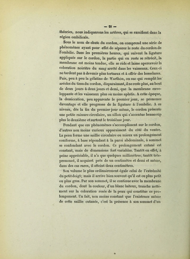 théories, nous indiquerons les artères, qui se ramifient dans la région ombilicale. Sous le nom de chute du cordon, on comprend une série de phénomènes ayant pour effet de séparer le reste du cordon de 1 ombilic. Dans les premières heures, qui suivent la ligature appliquée sur le cordon, la partie qui en reste se rétrécit, la membrane est moins tendue, elle se ride et laisse apercevoir la coloration noirâtre du sang arrêté dans les vaisseaux. Ceux-ci ne tardent pas à devenir plus tortueux et à offrir des bosselures. Puis, peu à peu la gélatine de 'Warthon, ou suc qui remplit les aréoles du tissu du cordon, disparaissant,ilnereste plus, aubout de deux jours à deux jours et demi, que la membrane enve- loppante et les vaisseaux plus ou moins aplatis. A cette époque, la dessiccation, peu apparente le premier jour, se prononce davantage et elle progresse de la ligature à l’ombilic. À ce niveau, dès la fin du premier jour même, le cordon présente une petite rainure circulaire, un sillon qui s’accentue beaucoup plus le deuxième et surtout le troisième jour. Pendant que ces phénomènes s’accomplissent sur le cordon, d’autres non moins curieux apparaissent du côté du ventre. La peau forme une saillie circulaire ou mieux un prolongement coniforme, à base répondant à la paroi abdominale, à sommet se confondant avec le cordon. Ce prolongement cutané est constant, mais de dimensions fort variables. Tantôt en effet, à peine appréciable, il n’a que quelques millimètres; tantôt très- prononcé, il acquiert près de un centimètre et demi et même, dans des cas rares, il atteint deux centimètres. Son volume le plus ordinairement égale celui de l’extrémité du petit doigt ; mais il arrive bien souvent qu'il est ou plus petit ou plus gros. Par son sommet, il se continue avec la membrane du cordon, dont la couleur, d’un blanc laiteux, tranche nette- ment sur la coloration rosée de la peau qui constitue ce pro- longement. Un fait, non moins constant que l’existence même de cette saillie cutanée, c’est la présence à son sommet d’un