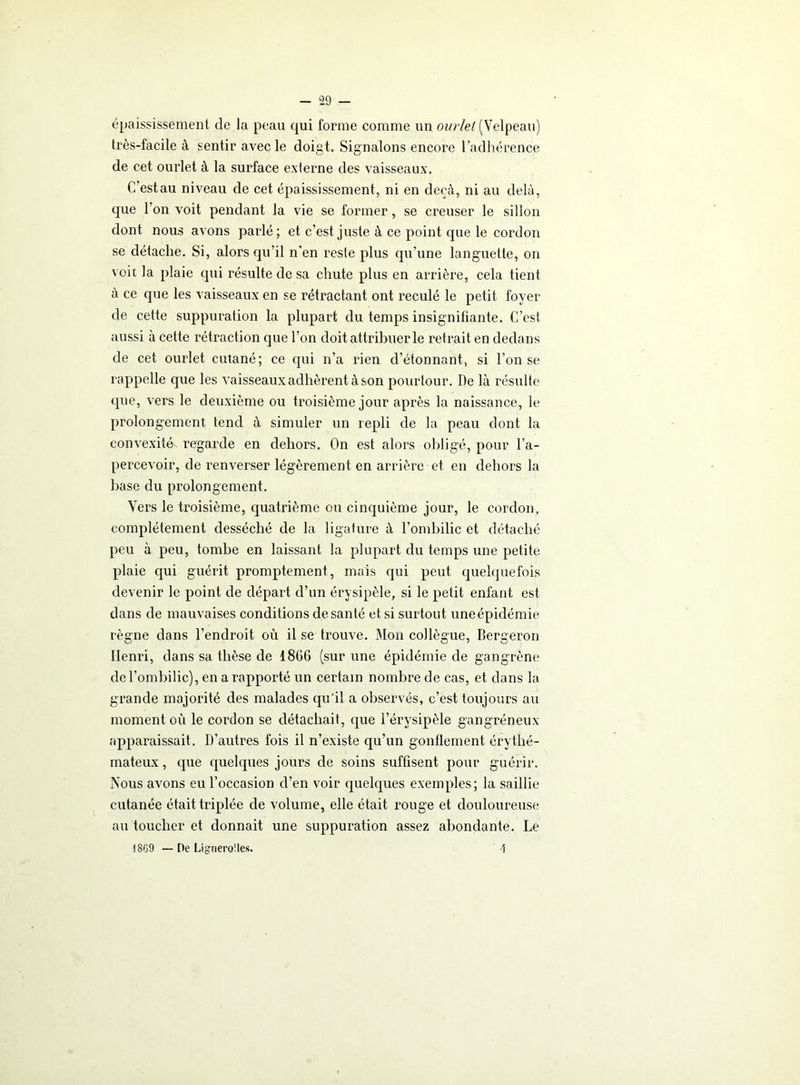 épaississement de la peau qui forme comme un ourlet (Velpeau) très-facile à sentir avec le doigt. Signalons encore l'adhérence de cet ourlet à la surface externe des vaisseaux. C’estau niveau de cet épaississement, ni en deçà, ni au delà, que Ion voit pendant la vie se former, se creuser le sillon dont nous avons parlé ; et c’est juste à ce point que le cordon se détache. Si, alors qu’il n'en reste plus qu’une languette, on voit la plaie qui résulte de sa chute plus en arrière, cela tient à ce que les vaisseaux en se rétractant ont reculé le petit foyer de cette suppuration la plupart du temps insignifiante. C’est aussi à cette rétraction que l’on doit attribuer le retrait en dedans de cet ourlet cutané; ce qui n’a rien d’étonnant, si l’on se rappelle que les vaisseaux adhèrent à son pourtour. De là résulte que, vers le deuxième ou troisième jour après la naissance, le prolongement tend à simuler un repli de la peau dont la convexité regarde en dehors. On est alors obligé, pour l’a- percevoir, de renverser légèrement en arrière et en dehors la base du prolongement. Vers le troisième, quatrième ou cinquième jour, le cordon, complètement desséché de la ligature à l’ombilic et détaché peu à peu, tombe en laissant la plupart du temps une petite plaie qui guérit promptement, mais qui peut quelquefois devenir le point de départ d’un érysipèle, si le petit enfant est dans de mauvaises conditions de santé et si surtout uneépidémie règne dans l’endroit où il se trouve. Mou collègue, Bergeron Henri, dans sa thèse de 1866 (sur une épidémie de gangrène de l’ombilic), en a rapporté un certain nombre de cas, et dans la grande majorité des malades qu'il a observés, c’est toujours au moment où le cordon se détachait, que l’érysipèle gangréneux apparaissait. D’autres fois il n’existe qu’un gonllement érythé- mateux , que quelques jours de soins suffisent pour guérir. Nous avons eu l’occasion d’en voir quelques exemples; la saillie cutanée était triplée de volume, elle était rouge et douloureuse au toucher et donnait une suppuration assez abondante. Le 1SG9 — De Lignerolles. \