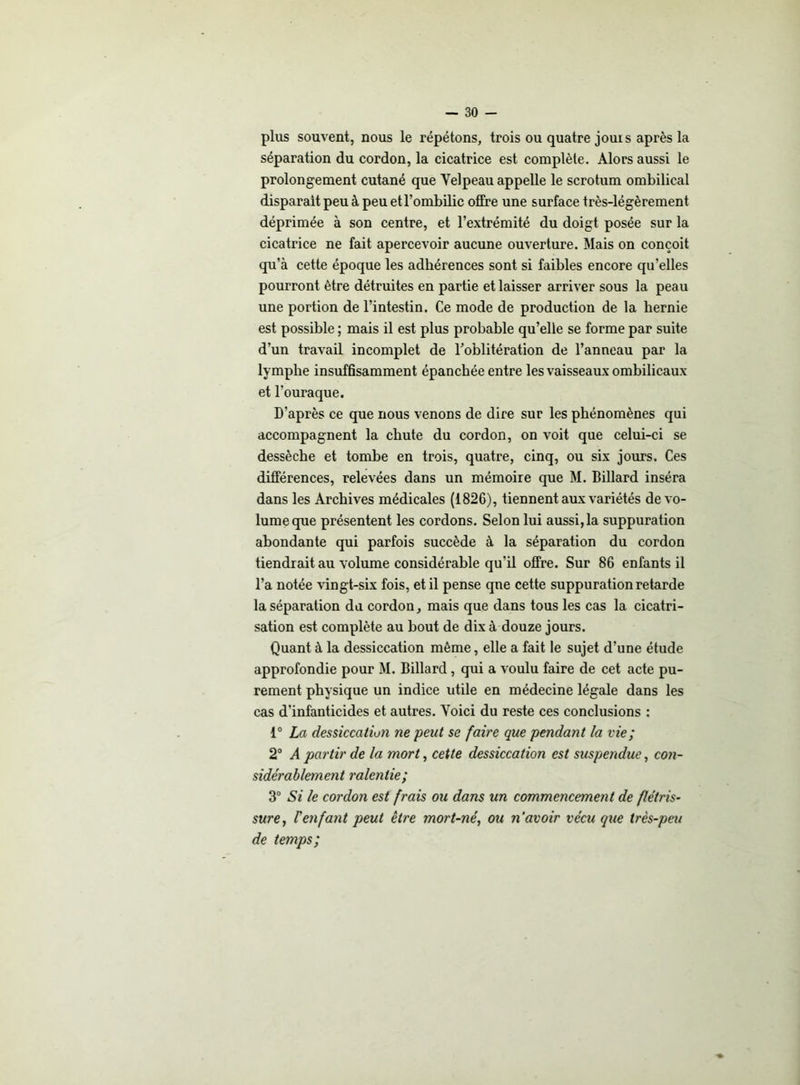 plus souvent, nous le répétons, trois ou quatre jouis après la séparation du cordon, la cicatrice est complète. Alors aussi le prolongement cutané que Velpeau appelle le scrotum ombilical disparait peu à peu et l’ombilic offre une surface très-légèrement déprimée à son centre, et l’extrémité du doigt posée sur la cicatrice ne fait apercevoir aucune ouverture. Mais on conçoit qu’à cette époque les adhérences sont si faibles encore qu’elles pourront être détruites en partie et laisser arriver sous la peau une portion de l’intestin. Ce mode de production de la hernie est possible ; mais il est plus probable qu’elle se forme par suite d’un travail incomplet de l’oblitération de l’anneau par la lymphe insuffisamment épanchée entre les vaisseaux ombilicaux et l’ouraque. D’après ce que nous venons de dire sur les phénomènes qui accompagnent la chute du cordon, on voit que celui-ci se dessèche et tombe en trois, quatre, cinq, ou six jours. Ces différences, relevées dans un mémoire que M. Billard inséra dans les Archives médicales (1826), tiennent aux variétés de vo- lume que présentent les cordons. Selon lui aussi, la suppuration abondante qui parfois succède à la séparation du cordon tiendrait au volume considérable qu'il offre. Sur 86 enfants il l’a notée vingt-six fois, et il pense que cette suppuration retarde la séparation du cordon, mais que dans tous les cas la cicatri- sation est complète au bout de dix à douze jours. Quant à la dessiccation môme, elle a fait le sujet d’une étude approfondie pour M. Billard, qui a voulu faire de cet acte pu- rement physique un indice utile en médecine légale dans les cas d’infanticides et autres. Voici du reste ces conclusions : 1° La dessiccation ne peut se faire que pendant la vie ; 2° A partir de la mort, cette dessiccation est suspendue, con- sidérablement ralentie; 3° Si le cordon est frais ou dans un commencement de flétris- sure, renfant peut être mort-né, ou n avoir vécu que très-peu de temps;