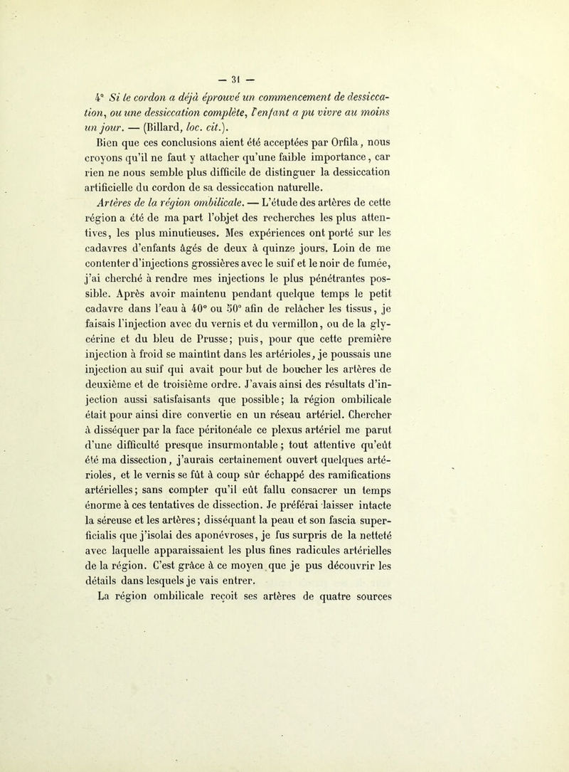 4° Si Le cordon a déjà éprouvé un commencement de dessicca- tion, ou une dessiccation complète, T enfant a pu vivre au moins un jour. — (Billard, loc. cité). Bien que ces conclusions aient été acceptées par Orfila, nous croyons qu’il ne faut y attacher qu’une faible importance, car rien ne nous semble plus difficile de distinguer la dessiccation artificielle du cordon de sa dessiccation naturelle. Artères de la région ombilicale. — L’étude des artères de cette région a été de ma part l’objet des recherches les plus atten- tives, les plus minutieuses. Mes expériences ont porté sur les cadavres d’enfants âgés de deux à quinze jours. Loin de me contenter d’injections grossières avec le suif et le noir de fumée, j’ai cherché à rendre mes injections le plus pénétrantes pos- sible. Après avoir maintenu pendant quelque temps le petit cadavre dans l’eau à 40° ou 50° afin de relâcher les tissus, je faisais l’injection avec du vernis et du vermillon, ou de la gly- cérine et du bleu de Prusse; puis, pour que cette première injection à froid se maintint dans les artérioles, je poussais une injection au suif qui avait pour but de boucher les artères de deuxième et de troisième ordre. J’avais ainsi des résultats d’in- jection aussi satisfaisants que possible; la région ombilicale était pour ainsi dire convertie en un réseau artériel. Chercher à disséquer par la face péritonéale ce plexus artériel me parut d’une difficulté presque insurmontable ; tout attentive qu’eût été ma dissection, j’aurais certainement ouvert quelques arté- rioles, et le vernis se fût à coup sûr échappé des ramifications artérielles; sans compter qu’il eût fallu consacrer un temps énorme à ces tentatives de dissection. Je préférai laisser intacte la séreuse et les artères ; disséquant la peau et son fascia super- ficialis que j’isolai des aponévroses, je fus surpris de la netteté avec laquelle apparaissaient les plus fines radicules artérielles de la région. C’est grâce à ce moyen que je pus découvrir les détails dans lesquels je vais entrer. La région ombilicale reçoit ses artères de quatre sources