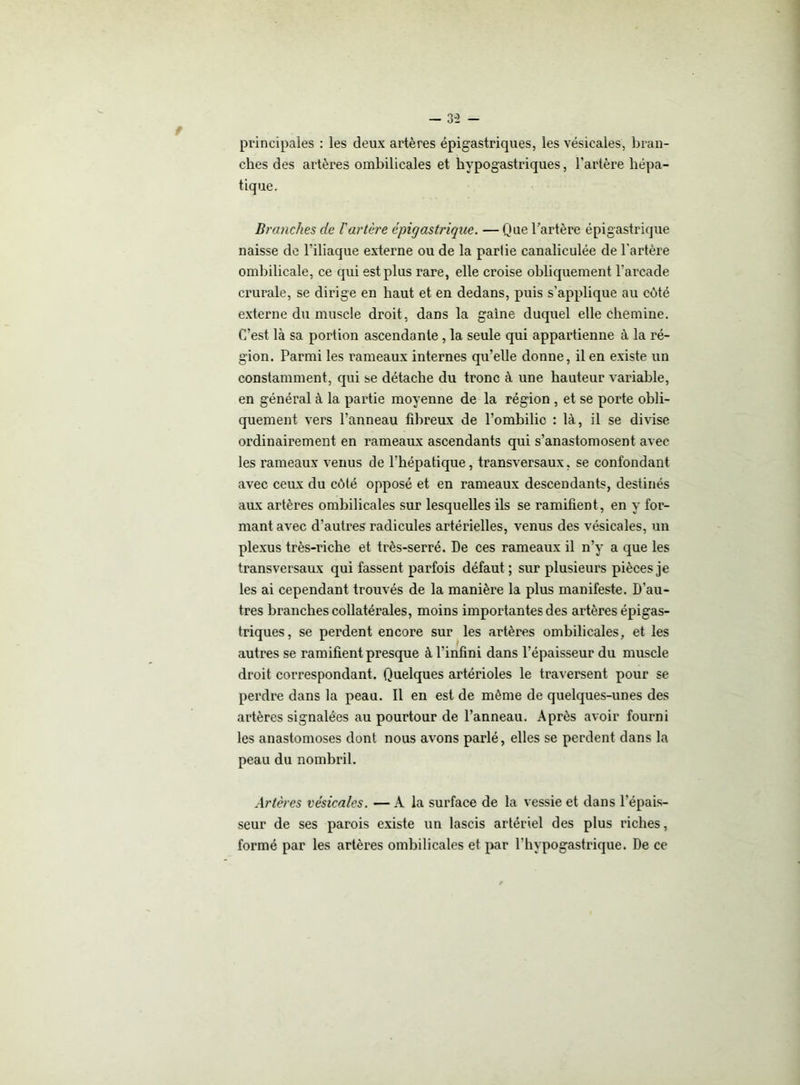 - 3-2 - principales : les deux artères épigastriques, les vésicales, bran- ches des artères ombilicales et hypogastriques, l'artère hépa- tique. Branches de l'artère épigastrique. — Que l’artère épigastrique naisse de l'iliaque externe ou de la partie canaliculée de l'artère ombilicale, ce qui est plus rare, elle croise obliquement l'arcade crurale, se dirige en haut et en dedans, puis s’applique au côté externe du muscle droit, dans la gaine duquel elle chemine. C’est là sa portion ascendante, la seule qui appartienne à la ré- gion. Parmi les rameaux internes qu’elle donne, il en existe un constamment, qui se détache du tronc à une hauteur variable, en général à la partie moyenne de la région , et se porte obli- quement vers l’anneau fibreux de l’ombilic : là, il se divise ordinairement en rameaux ascendants qui s’anastomosent avec les rameaux venus de l'hépatique, transversaux, se confondant avec ceux du côté opposé et en rameaux descendants, destinés aux artères ombilicales sur lesquelles ils se ramifient, en y for- mant avec d’autres radicules artérielles, venus des vésicales, un plexus très-riche et très-serré. De ces rameaux il n’y a que les transversaux qui fassent parfois défaut ; sur plusieurs pièces je les ai cependant trouvés de la manière la plus manifeste. D'au- tres branches collatérales, moins importantes des artères épigas- triques, se perdent encore sur les artères ombilicales, et les autres se ramifient presque à l’infini dans l’épaisseur du muscle droit correspondant. Quelques artérioles le traversent pour se perdre dans la peau. Il en est de môme de quelques-unes des artères signalées au pourtour de l’anneau. Après avoir fourni les anastomoses dont nous avons parlé, elles se perdent dans la peau du nombril. Artères vésicales. — A la surface de la vessie et dans l’épais- seur de ses parois existe un lascis artériel des plus riches, formé par les artères ombilicales et par l'hypogastrique. De ce