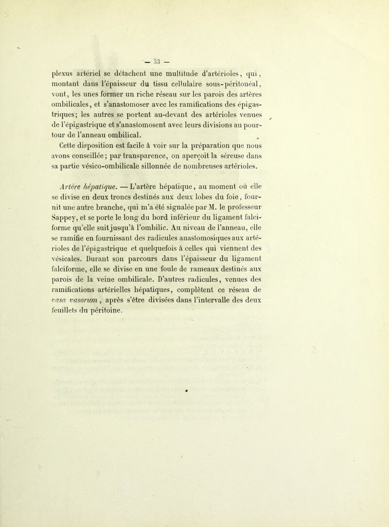 plexus artériel se détachent une multitude d’artérioles, qui, montant dans Tépaisseur du tissu cellulaire sous-péritonéal, vont, les unes former un riche réseau sur les parois des artères ombilicales, et s’anastomoser avec les ramifications des épigas- triques; les autres se portent au-devant des artérioles venues de l’épigastrique et s’anastomosent avec leurs divisions au pour- tour de l’anneau ombilical. Cette disposition est facile à voir sur la préparation que nous avons conseillée; par transparence, on aperçoit la séreuse dans sa partie vésico-ombilicale sillonnée de nombreuses artérioles. Artère hépatique. —L’artère hépatique, au moment où elle se divise en deux troncs destinés aux deux lobes du foie, four- nit une autre branche, qui m’a été signalée par M. le professeur Sappey, et se porte le long du bord inférieur du ligament falci- forme qu’elle suit jusqu’à l’ombilic. Au niveau de l’anneau, elle se ramifie en fournissant des radicules anastomosiques aux arté- rioles de l’épigastrique et quelquefois à celles qui viennent des vésicales. Durant son parcours dans l’épaisseur du ligament falciforme, elle se divise en une foule de rameaux destinés aux parois de la veine ombilicale. D’autres radicules, venues des ramifications artérielles hépatiques, complètent ce réseau de vasa vasorum , après s’être divisées dans l’intervalle des deux feuillets du péritoine.