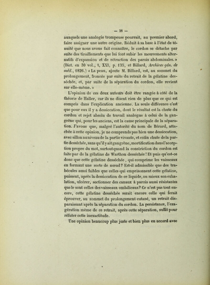 auxquels une analogie trompeuse pourrait, au premier abord, faire assigner une autre origine. Réduit à sa base à l’état de té- nuité que nous avons fait connaître, le cordon se détache par suite des tiraillements que lui font subir les mouvements alter- natifs d’expansion et de rétraction des parois abdominales. » (Dict. en 30 vol., t, XXI, p. 13o, et Billard, Archives cjén. de méd., 1826.) « La peau, ajoute M. Billard, est, au sommet du prolongement, froncée par suite du retrait de la gélatine des- séchée, et, pâr suite de la séparation du cordon, elle revient sur elle-même. » L’opinion de ces deux auteurs doit être rangée à côté de la théorie de Haller, car ils ne disent rien de plus que ce qui est compris dans l’explication ancienne. La seule différence c’est que pour eux il y a dessiccation, dont le résultat est la chute du cordon et rejet absolu de travail analogue à celui de la gan- grène qui, pour les anciens, est la cause principale de la sépara- tion. J’avoue que, malgré l’autorité du nom de Bérard, atta- chée à cette opinion, je ne comprends pas bien une dessiccation, avec sillon au niveau de la partie vivante, et enfin chute delà par- tie desséchée, sans qu'ily ait gangrène, mortification dansl’accep- tion propre du mot, surtout quand la constriction du cordon est faite par de la gélatine de Warthon desséchée ! Et puis qu’est-ce donc que cette gélatine desséchée , qui comprime les vaisseaux en formant une sorte de nœud ? Est-il admissible que des tra- bécules aussi faibles que celles qui emprisonnent cette gélatine, puissent, après la dessiccation de ce liquide, ou mieux son exha- lation, ulcérer, sectionner des canaux à parois aussi résistantes que le sont celles des vaisseaux ombilicaux? Ce n’est pas tout en- core, cette gélatine desséchée serait encore celle qui ferait éprouver, au sommet du prolongement cutané, un retrait dis- paraissant après la séparation du cordon. La persistance, l’exa- gération même de ce retrait, après cette séparation, suffit pour réfuter cette inexactitude. Une opinion beaucoup plus juste et bien plus en accord avec