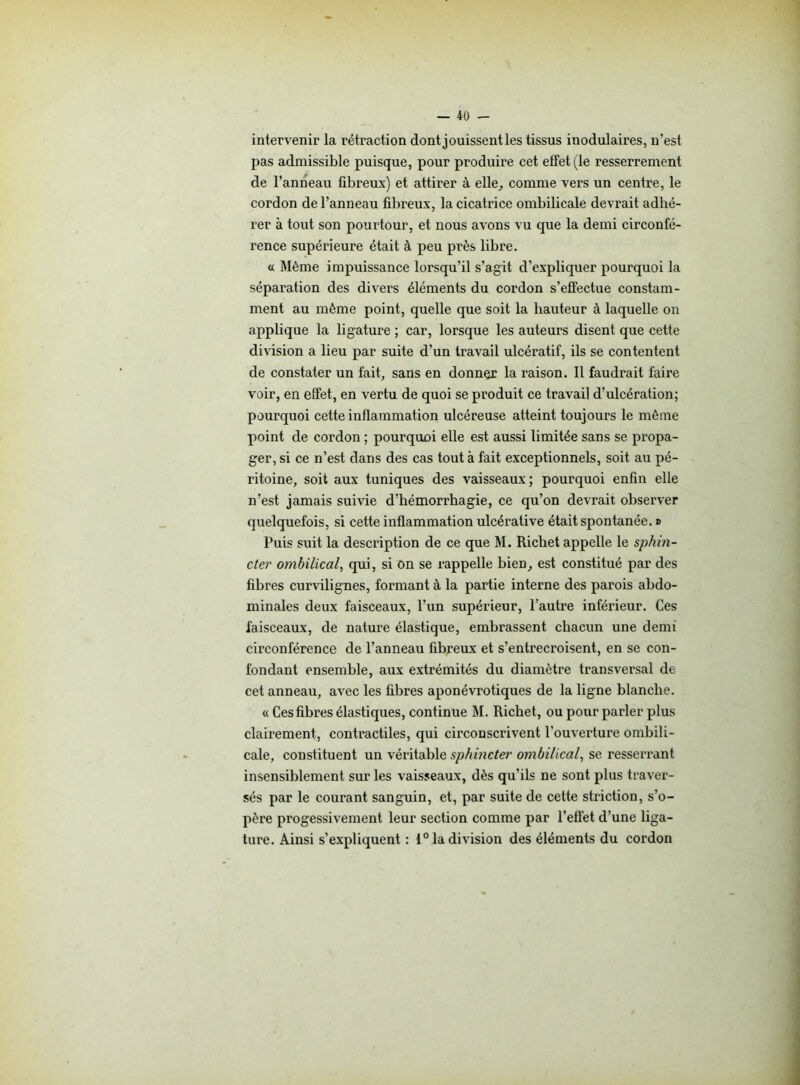 intervenir la rétraction dont jouissent les tissus inodulaires, n’est pas admissible puisque, pour produire cet etfet (le resserrement de l’anneau fibreux) et attirer à elle, comme vers un centre, le cordon de l’anneau fibreux, la cicatrice ombilicale devrait adhé- rer à tout son pourtour, et nous avons vu que la demi circonfé- rence supérieure était à peu près libre. a Même impuissance lorsqu’il s’agit d’expliquer pourquoi la séparation des divers éléments du cordon s’effectue constam- ment au même point, quelle que soit la hauteur à laquelle on applique la ligature ; car, lorsque les auteurs disent que cette division a lieu par suite d’un travail ulcératif, ils se contentent de constater un fait, sans en donner la raison. Il faudrait faire voir, en effet, en vertu de quoi se produit ce travail d’ulcération; pourquoi cette inflammation ulcéreuse atteint toujours le môme point de cordon ; pourquoi elle est aussi limitée sans se propa- ger, si ce n’est dans des cas tout à fait exceptionnels, soit au pé- ritoine, soit aux tuniques des vaisseaux; pourquoi enfin elle n’est jamais suivie d’hémorrhagie, ce qu’on devrait observer quelquefois, si cette inflammation ulcérative était spontanée. » Puis suit la description de ce que M. Richet appelle le sphin- cter ombilical, qui, si on se rappelle bien, est constitué par des fibres curvilignes, formant à la partie interne des parois abdo- minales deux faisceaux, l’un supérieur, l’autre inférieur. Ces faisceaux, de nature élastique, embrassent chacun une demi circonférence de l’anneau fibreux et s’entrecroisent, en se con- fondant ensemble, aux extrémités du diamètre transversal de cet anneau, avec les fibres aponévrotiques de la ligne blanche. « Ces fibres élastiques, continue M. Richet, ou pour parler plus clairement, contractiles, qui circonscrivent l’ouverture ombili- cale, constituent un véritable sphincter ombilical, se resserrant insensiblement sur les vaisseaux, dès qu’ils ne sont plus traver- sés par le courant sanguin, et, par suite de cette striction, s’o- père progessivement leur section comme par l’effet d’une liga- ture. Ainsi s’expliquent : 1° la division des éléments du cordon