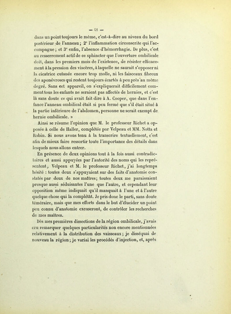 dans un point toujours le môme, c’est-à-dire au niveau du bord postérieur de l’anneau ; 2° l’inflammation circonscrite qui l’ac- compagne ; et 3° enfin, l’absence d’hémorrhagie. De plus, c’est au resserrement actif de ce sphincter que l’ouverture ombilicale doit, dans les premiers mois de l’existence, de résister efficace- ment à la pression des viscères,, à laquelle ne saurait s’opposer ni la cicatrice cutanée encore trop molle, ni les faisceaux fibreux des aponévroses qui restent toujours écartés à peu près‘au même degré. Sans cet appareil, on s’expliquerait difficilement com- ment tous les enfants ne seraient pas affectés de hernies, et c’est là sans doute ce qui avait fait dire à A. Cooper, que dans l’en- fance l’anneau ombilical était si peu fermé que s’il était situé à la partie inférieure de l’abdomen, personne ne serait exempt de hernie ombilicale. » Ainsi se résume l’opinion que M. le professeur Richet a op- posée à celle de Haller, complétée par Velpeau et MM. Notta et Robin. Si nous avons tenu à la transcrire textuellement, c’est afin de mieux faire ressortir toute l’importance des détails dans lesquels nous allons entrer. En présence de deux opinions tout à la fois aussi contradic- toires et aussi appuyées par l’autorité des noms qui les repré- sentent, Velpeau et M. le professeur Richet, j’ai longtemps hésité : toutes deux s’appuyaient sur des faits d’anatomie con- statés par deux de nos maîtres ; toutes deux me paraissaient presque aussi séduisantes l’une que l’autre, et cependant leur opposition même indiquait qu’il manquait à l’une et à l’autre quelque chose qui la complétât. Je pris donc le parti, sans doute téméraire, mais que mes efforts dans le but d’élucider un point peu connu d’anatomie excuseront, de contrôler les recherches de mes maîtres. Dès mes premières dissections de la région ombilicale, j’avais cru remarquer quelques particularités non encore mentionnées relativement à la distribution des vaisseaux ; je disséquai de nouveau la région ; je variai les procédés d’injection, et, après
