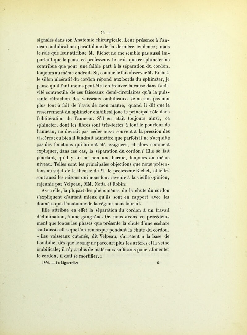 signalés dans son Anatomie chirurgicale. Leur présence à l’an- neau ombilical me parait donc de la dernière évidence; mais le rôle que leur attribue M. Richet ne me semble pas aussi im- portant que le pense ce professeur. Je crois que ce sphincter ne contribue que pour une faible part à la séparation du cordon, toujours au même endroit. Si, comme le fait observer M. Richet, le sillon idcératif du cordon répond aux bords du sphincter, je pense qu’il faut moins peut-être en trouver la cause dans l’acti- vité contractile de ces faisceaux demi-circulaires qu’à la puis- sante rétraction des vaisseaux ombilicaux. Je ne suis pas non plus tout à fait de l’avis de mon maître, quand il dit que le resserrement du sphincter ombilical joue le principal rôle dans l’oblitération de l’anneau. S’il en était toujours ainsi, ce sphincter, dont les fibres sont très-fortes à tout le pourtour de l’anneau, ne devrait pas céder aussi souvent à la pression des viscères ; ou bien il faudrait admettre que parfois il ne s’acquitte pas des fonctions qui lui ont été assignées, et alors comment expliquer, dans ces cas, la séparation du cordon ? Elle se fait pourtant, qu’il y ait ou non une hernie, toujours au même niveau. Telles sont les principales objections que nous présen- tons au sujet de la théorie de M. le professeur Richet, et telles sont aussi les raisons qui nous font revenir à la vieille opinion, rajeunie par Velpeau, MM. Notta et Robin. Avec elle, la plupart des phénomènes de la chute du cordon s’expliquent d’autant mieux qu’ils sont en rapport avec les données que l’anatomie de la région nous fournit. Elle attribue en effet la séparation du cordon à un travail d’élimination, à une gangrène. Or, nous avons vu précédem- ment que toutes les phases que présente la chute d’une eschare sont aussi celles que l’on remarque pendant la chute du cordon. « Les vaisseaux cutanés, dit Velpeau, s’arrêtent à la base de l’ombilic, dès que le sang ne parcourt plus les artères et la veine ombilicale; il n’y a plus de matériaux suffisants pour alimenter le cordon, il doit se mortifier. » 1869. — Te Ligtierolles. 6