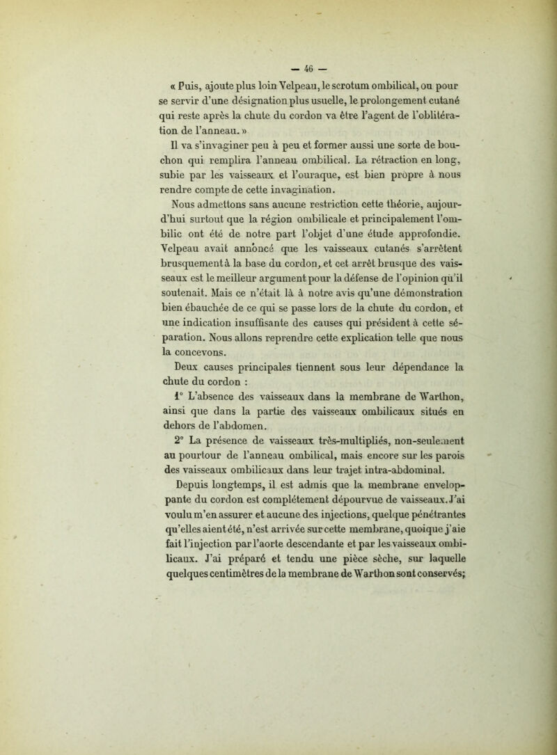 « Puis, ajoute plus loin Velpeau, le scrotum ombilical, ou pour se servir d’une désignation plus usuelle, le prolongement cutané qui reste après la chute du cordon va être l’agent de l’oblitéra- tion de l’anneau. » Il va s’invaginer peu à peu et former aussi une sorte de bou- chon qui remplira l’anneau ombilical. La rétraction en long, subie par les vaisseaux et l’ouraque, est bien propre à nous rendre compte de cette invagination. Nous admettons sans aucune restriction cette théorie, aujour- d’hui surtout que la région ombilicale et principalement l’om- bilic ont été de notre part l’objet d’une étude approfondie. Velpeau avait annoncé que les vaisseaux cutanés s’arrêtent brusquement à la base du cordon, et cet arrêt brusque des vais- seaux est le meilleur argument pour la défense de l’opinion qu il soutenait. Mais ce n’était là à notre avis qu’une démonstration bien ébauchée de ce qui se passe lors de la chute du cordon, et une indication insuffisante des causes qui président à cette sé- paration. Nous allons reprendre cette explication telle que nous la concevons. Deux causes principales tiennent sous leur dépendance la chute du cordon : i° L’absence des vaisseaux dans la membrane de Warthon, ainsi que dans la partie des vaisseaux ombilicaux situés en dehors de l’abdomen. 2° La présence de vaisseaux très-multipliés, non-seulement au pourtour de l’anneau ombilical, mais encore sur les parois des vaisseaux ombilicaux dans leur trajet intra-abdominal. Depuis longtemps, il est admis que la membrane envelop- pante du cordon est complètement dépourvue de vaisseaux. J’ai voulu m’en assurer et aucune des injections, quelque pénétrantes qu’elles aient été, n’est arrivée sur cette membrane, quoique j’aie fait l'injection par l’aorte descendante et par les vaisseaux ombi- licaux. J’ai préparé et tendu une pièce sèche, sur laquelle quelques centimètres de la membrane de Warthon sont conservés;