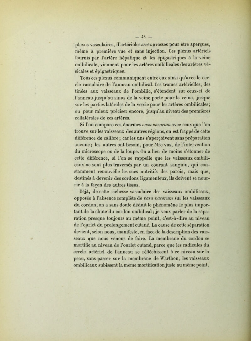 plexus vasculaires, d’artérioles assez grosses pour être aperçues, même à première vue et sans injection. Ces plexus artériels fournis par l’artère hépatique et les épigastriques à la veine ombilicale, viennent pour les artères ombilicales des artères vé- sicales et épigastriques. Tous ces plexus communiquent entre eux ainsi qu’avec le cer- cle vasculaire de l’anneau ombilical. Ces trames artérielles, des tinées aux vaisseaux de l’ombilic, s’étendent sur ceux-ci de l’anneau jusqu’au sinus de la veine porte pour la veine, jusque sur les parties latérales de la vessie pour les artères ombilicales ; ou pour mieux préciser encore, jusqu'au niveau des premières collatérales de ces artères. Si l’on compare ces énormes vasa vasontm avec ceux que l’on trouve sur les vaisseaux des autres régions, on est frappé de cette différence de calibre; caries uns s’aperçoivent sans préparation aucune; les autres ont besoin, pour être vus, de l’intervention du microscope ou de la loupe. On a lieu de moins s’étonner de cette différence, si l’on se rappelle que les vaisseaux ombili- caux ne sont plus traversés par un courant sanguin, qui con- stamment renouvelle les sucs nutritifs des parois, mais que, destinés à devenir des cordons ligamenteux, ils doivent se nour- rir à la façon des autres tissus. Déjà, de cette richesse vasculaire des vaisseaux ombilicaux, opposée à l’absence complète de vasa vasorum sur les vaisseaux du cordon, on a sans doute déduit le phénomène le plus impor- tant de la chute du cordon ombilical ; je veux parler de la sépa- ration presque toujours au même point, c’est-à-dire au niveau de l’ourlet du prolongement cutané. La cause de cette séparation devient, selon nous., manifeste, en face de la description des vais- seaux que nous venons de faire. La membrane du cordon se mortifie au niveau de l’ourlet cutané, parce que les radicules du cercle artériel de l’anneau se réfléchissent à ce niveau sur la peau, sans passer sur la membrane de Warthon ; les vaisseaux ombilicaux subissent la même mortification juste au même point,